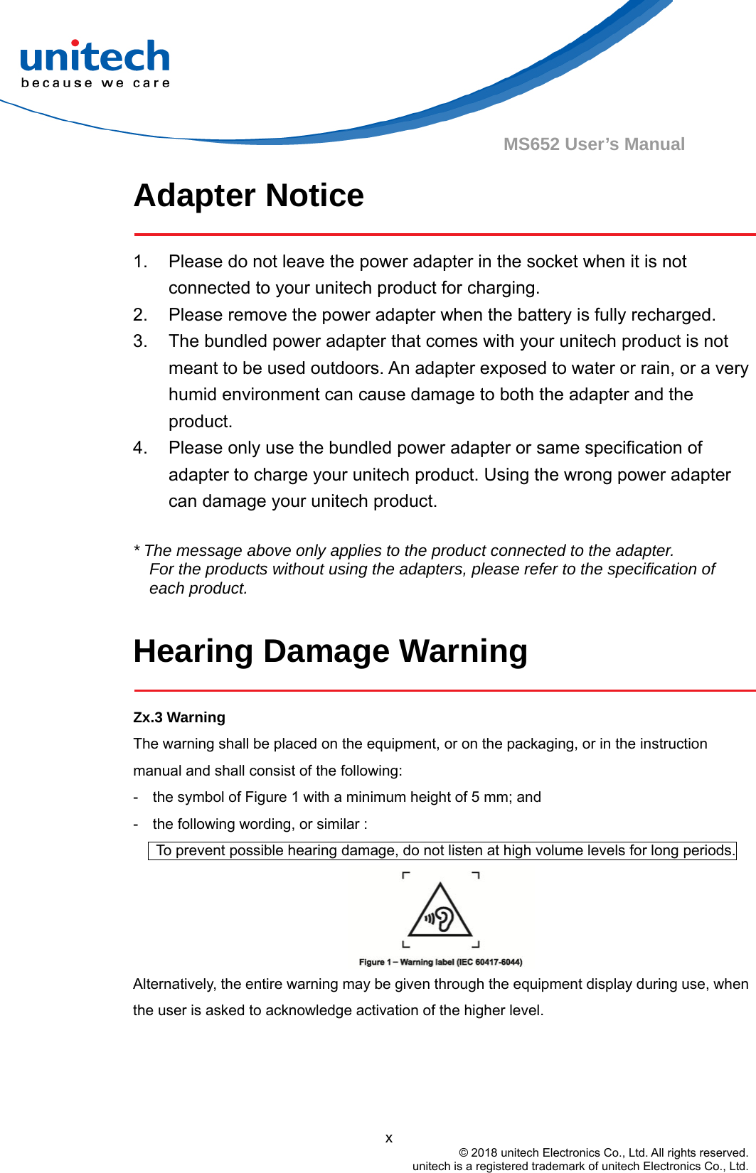                                          x © 2018 unitech Electronics Co., Ltd. All rights reserved.   unitech is a registered trademark of unitech Electronics Co., Ltd. MS652 User’s Manual Adapter Notice  1.  Please do not leave the power adapter in the socket when it is not connected to your unitech product for charging. 2.  Please remove the power adapter when the battery is fully recharged. 3.  The bundled power adapter that comes with your unitech product is not meant to be used outdoors. An adapter exposed to water or rain, or a very humid environment can cause damage to both the adapter and the product.  4.  Please only use the bundled power adapter or same specification of adapter to charge your unitech product. Using the wrong power adapter can damage your unitech product.  * The message above only applies to the product connected to the adapter. For the products without using the adapters, please refer to the specification of each product.  Hearing Damage Warning  Zx.3 Warning The warning shall be placed on the equipment, or on the packaging, or in the instruction manual and shall consist of the following: -    the symbol of Figure 1 with a minimum height of 5 mm; and   -    the following wording, or similar :         To prevent possible hearing damage, do not listen at high volume levels for long periods.  Alternatively, the entire warning may be given through the equipment display during use, when the user is asked to acknowledge activation of the higher level.   