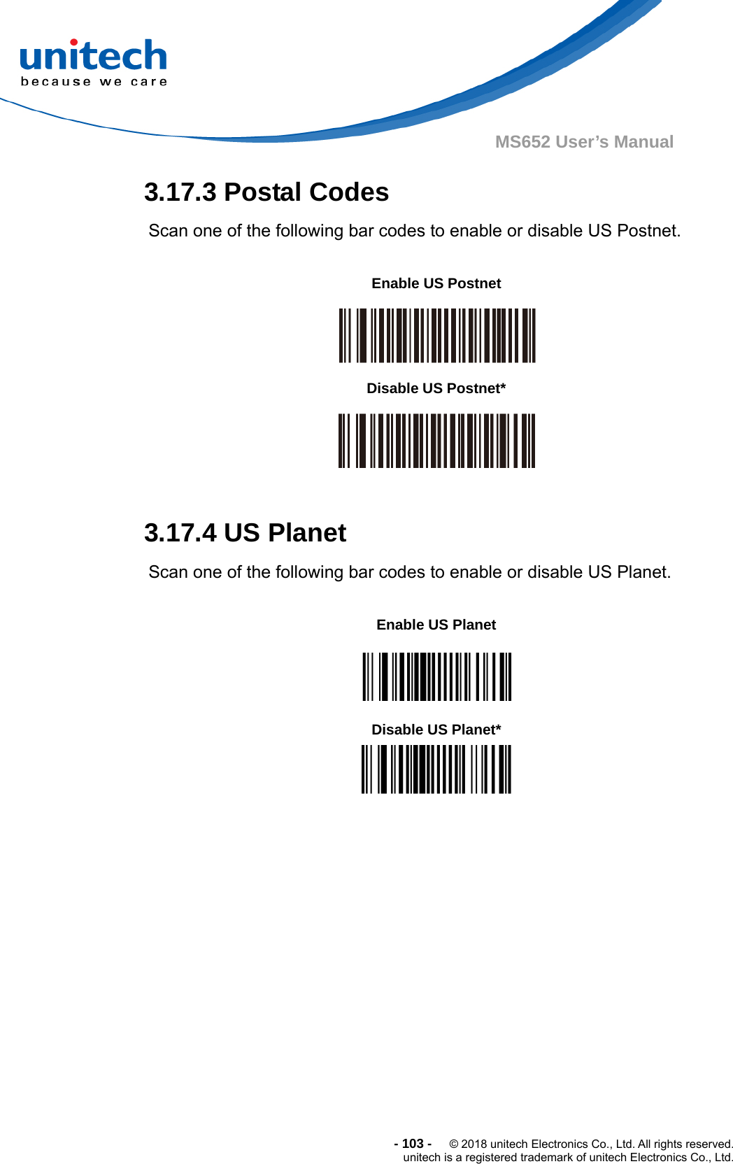  - 103 -  © 2018 unitech Electronics Co., Ltd. All rights reserved. unitech is a registered trademark of unitech Electronics Co., Ltd. MS652 User’s Manual 3.17.3 Postal Codes Scan one of the following bar codes to enable or disable US Postnet.           3.17.4 US Planet Scan one of the following bar codes to enable or disable US Planet.          Enable US Postnet  Disable US Postnet*  Enable US Planet  Disable US Planet* 