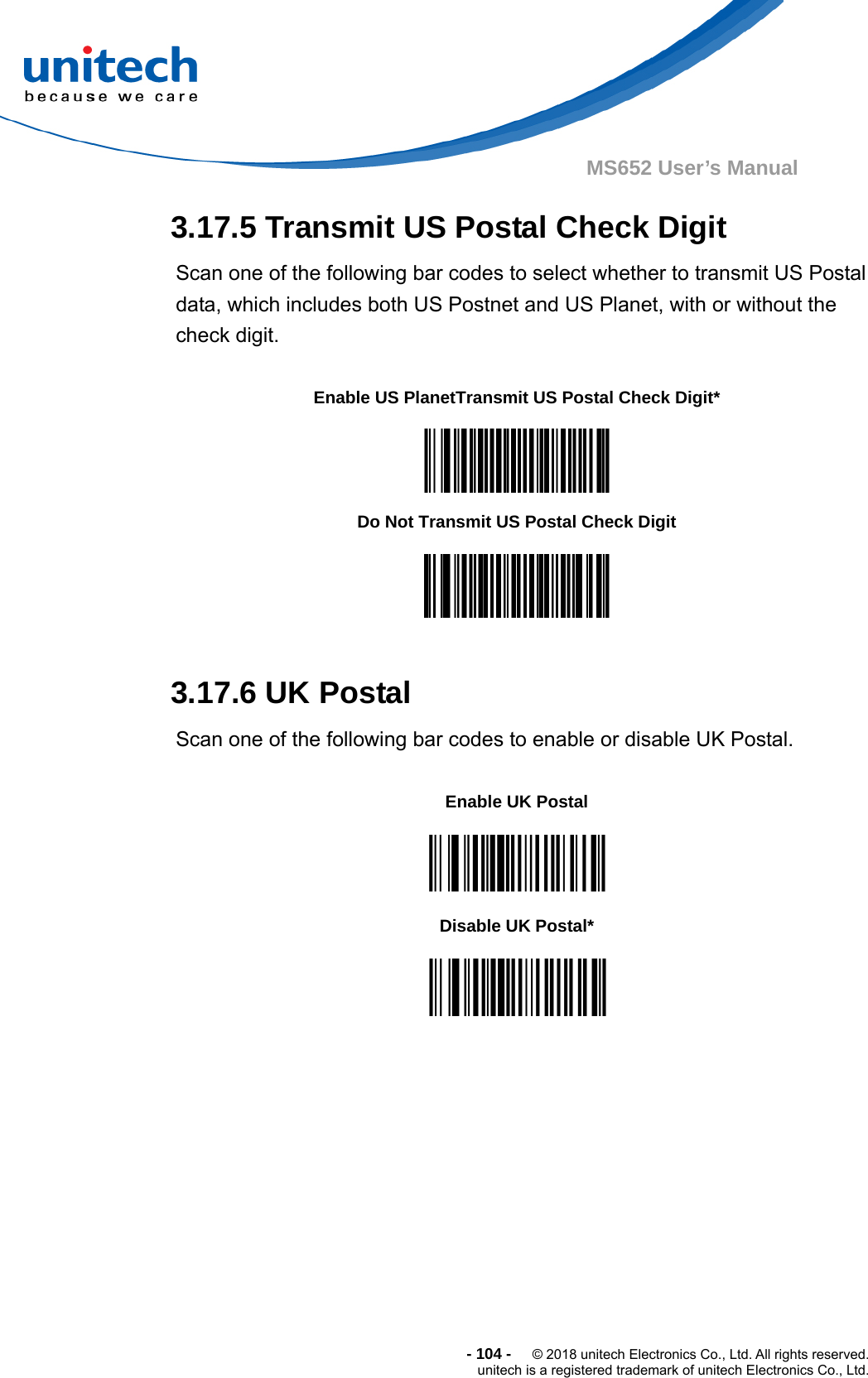  - 104 -  © 2018 unitech Electronics Co., Ltd. All rights reserved. unitech is a registered trademark of unitech Electronics Co., Ltd. MS652 User’s Manual 3.17.5 Transmit US Postal Check Digit Scan one of the following bar codes to select whether to transmit US Postal data, which includes both US Postnet and US Planet, with or without the check digit.           3.17.6 UK Postal Scan one of the following bar codes to enable or disable UK Postal.               Enable US PlanetTransmit US Postal Check Digit*  Do Not Transmit US Postal Check Digit  Enable UK Postal  Disable UK Postal*  