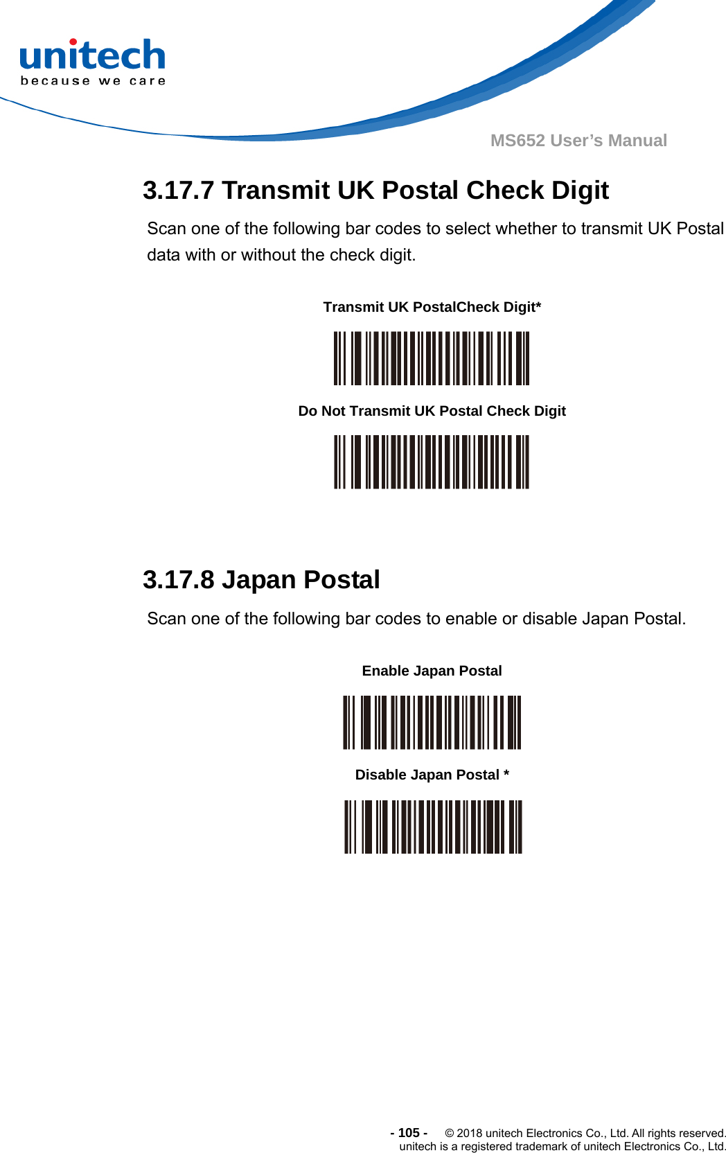  - 105 -  © 2018 unitech Electronics Co., Ltd. All rights reserved. unitech is a registered trademark of unitech Electronics Co., Ltd. MS652 User’s Manual 3.17.7 Transmit UK Postal Check Digit Scan one of the following bar codes to select whether to transmit UK Postal data with or without the check digit.            3.17.8 Japan Postal Scan one of the following bar codes to enable or disable Japan Postal.                    Transmit UK PostalCheck Digit*  Do Not Transmit UK Postal Check Digit  Enable Japan Postal  Disable Japan Postal *  