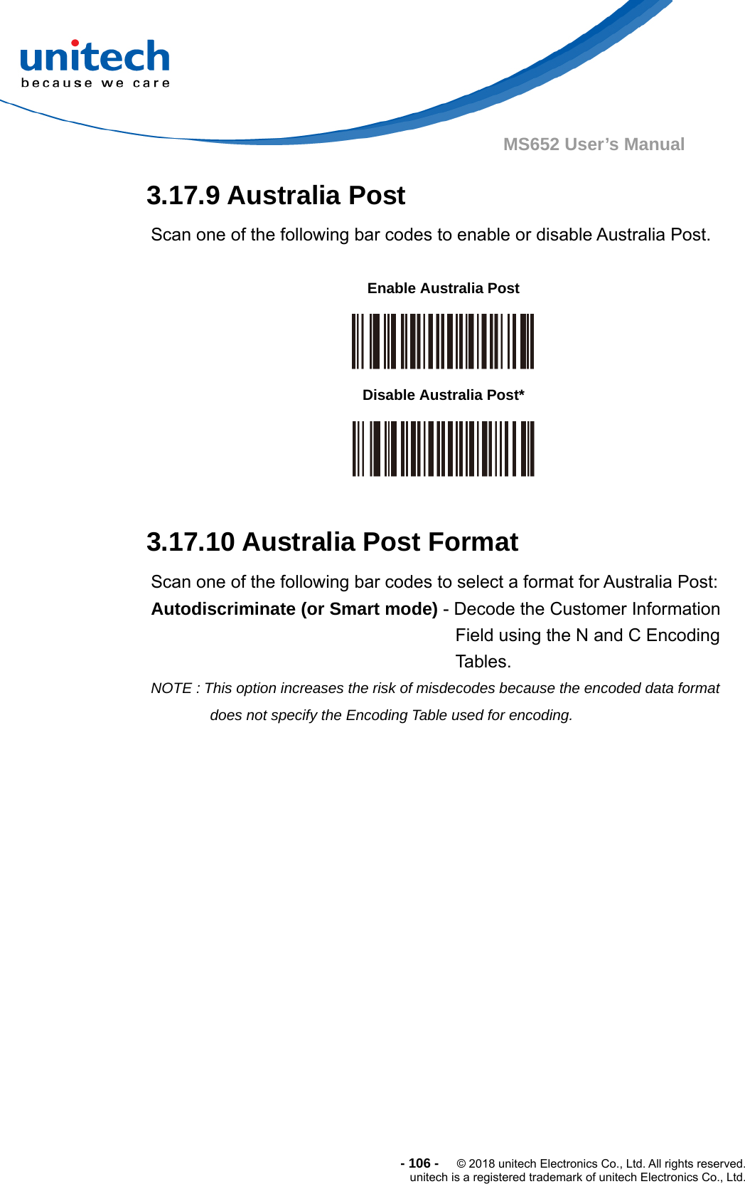  - 106 -  © 2018 unitech Electronics Co., Ltd. All rights reserved. unitech is a registered trademark of unitech Electronics Co., Ltd. MS652 User’s Manual 3.17.9 Australia Post Scan one of the following bar codes to enable or disable Australia Post.           3.17.10 Australia Post Format Scan one of the following bar codes to select a format for Australia Post: Autodiscriminate (or Smart mode) - Decode the Customer Information Field using the N and C Encoding Tables. NOTE : This option increases the risk of misdecodes because the encoded data format does not specify the Encoding Table used for encoding.  Enable Australia Post  Disable Australia Post*  