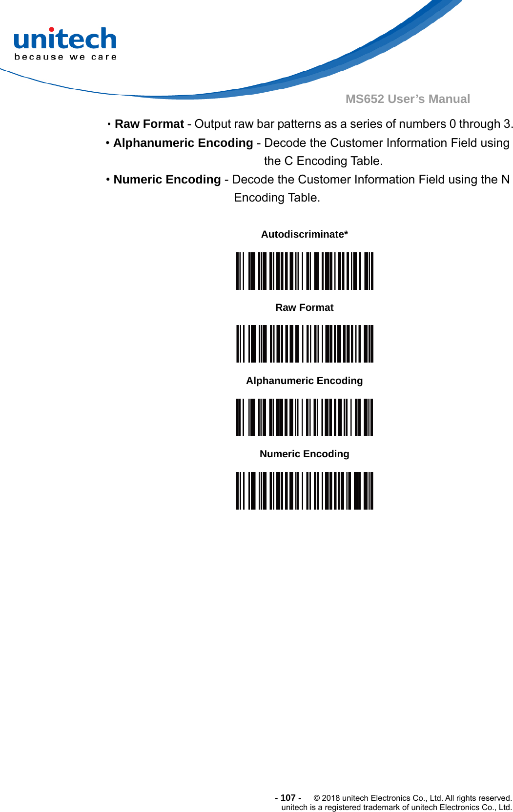  - 107 -  © 2018 unitech Electronics Co., Ltd. All rights reserved. unitech is a registered trademark of unitech Electronics Co., Ltd. MS652 User’s Manual •Raw Format - Output raw bar patterns as a series of numbers 0 through 3. • Alphanumeric Encoding - Decode the Customer Information Field using the C Encoding Table. • Numeric Encoding - Decode the Customer Information Field using the N Encoding Table.         Autodiscriminate*  Raw Format  Alphanumeric Encoding  Numeric Encoding  