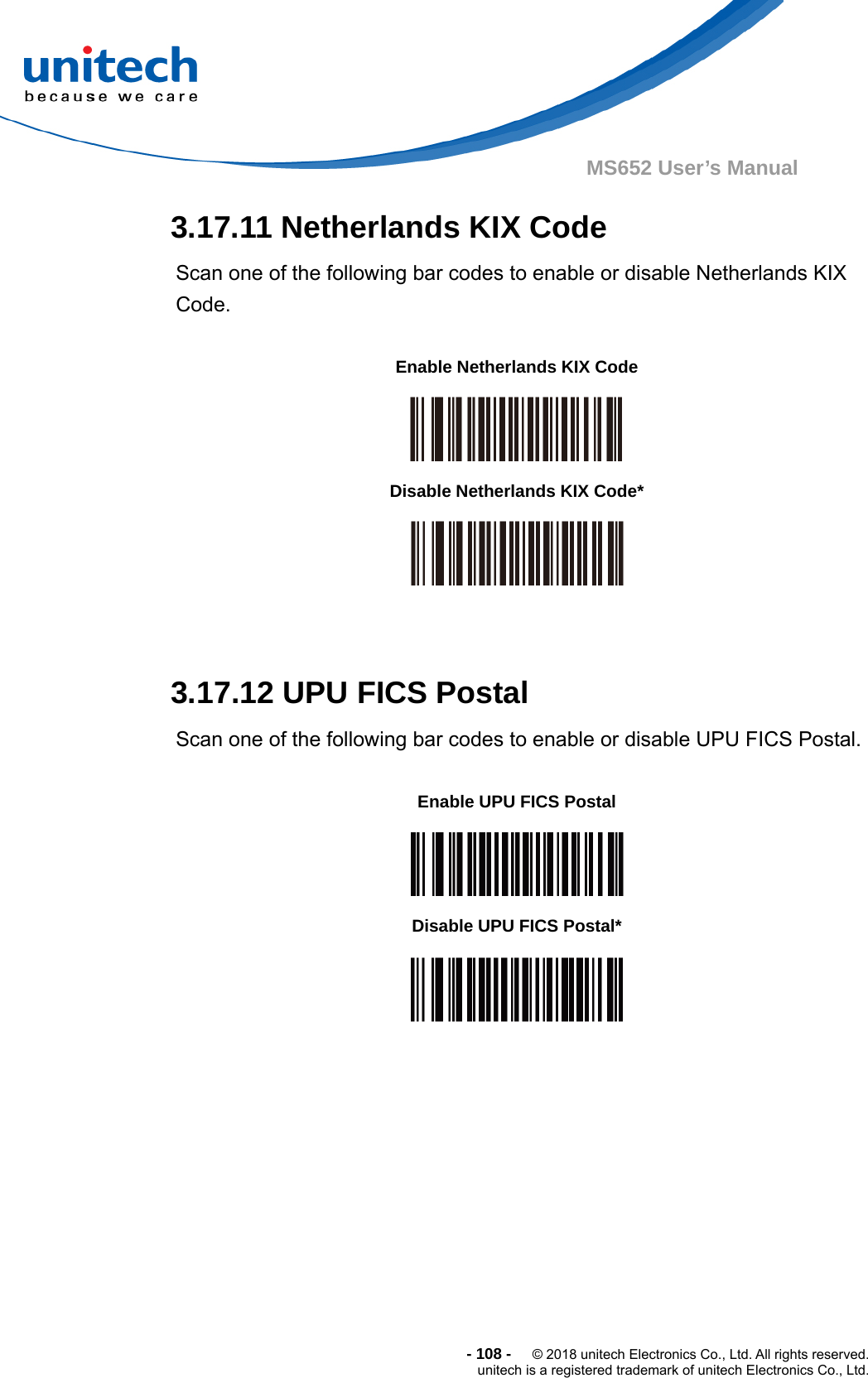  - 108 -  © 2018 unitech Electronics Co., Ltd. All rights reserved. unitech is a registered trademark of unitech Electronics Co., Ltd. MS652 User’s Manual 3.17.11 Netherlands KIX Code   Scan one of the following bar codes to enable or disable Netherlands KIX Code.            3.17.12 UPU FICS Postal   Scan one of the following bar codes to enable or disable UPU FICS Postal.              Enable Netherlands KIX Code  Disable Netherlands KIX Code*  Enable UPU FICS Postal  Disable UPU FICS Postal*  