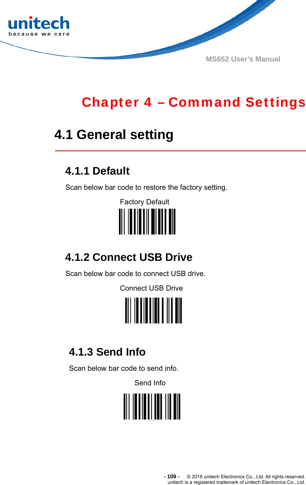  - 109 -  © 2018 unitech Electronics Co., Ltd. All rights reserved. unitech is a registered trademark of unitech Electronics Co., Ltd. MS652 User’s Manual  Chapter 4 – Command Settings  4.1 General setting   4.1.1 Default Scan below bar code to restore the factory setting. Factory Default                      4.1.2 Connect USB Drive Scan below bar code to connect USB drive. Connect USB Drive    4.1.3 Send Info Scan below bar code to send info.                    Send Info                          