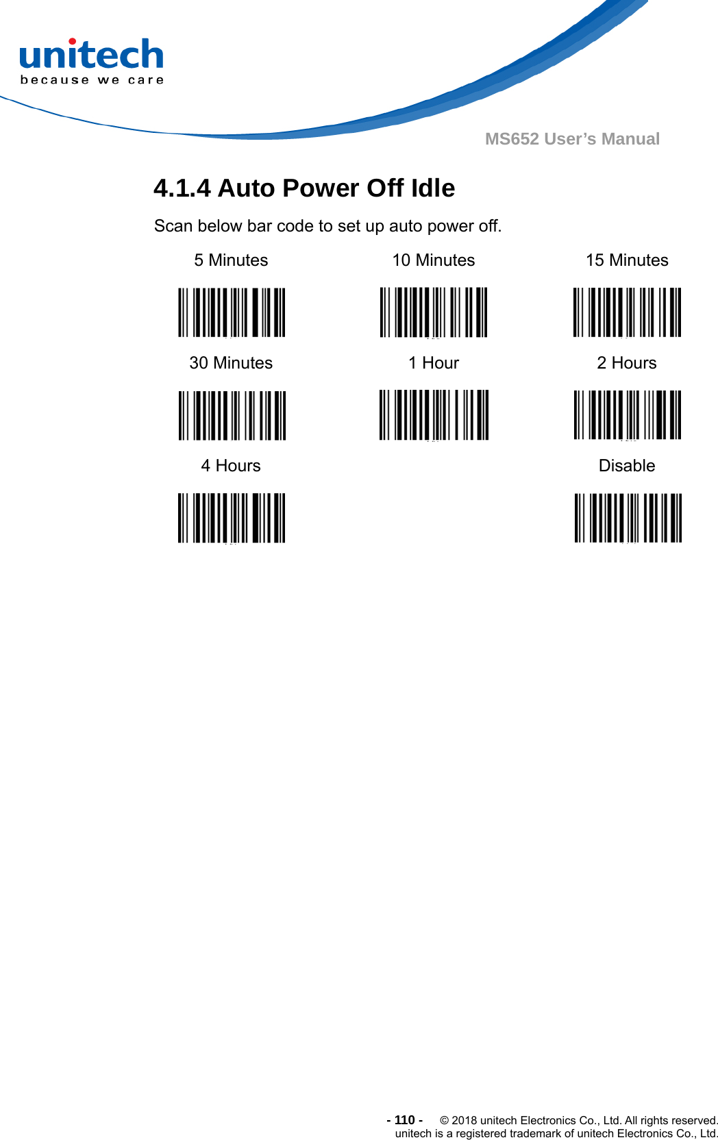  -110-  © 2018 unitech Electronics Co., Ltd. All rights reserved. unitech is a registered trademark of unitech Electronics Co., Ltd. MS652 User’s Manual 4.1.4 Auto Power Off Idle     Scan below bar code to set up auto power off. 5 Minutes   10 Minutes  15 Minutes  30 Minutes   1 Hour  2 Hours  4 Hours    Disable    