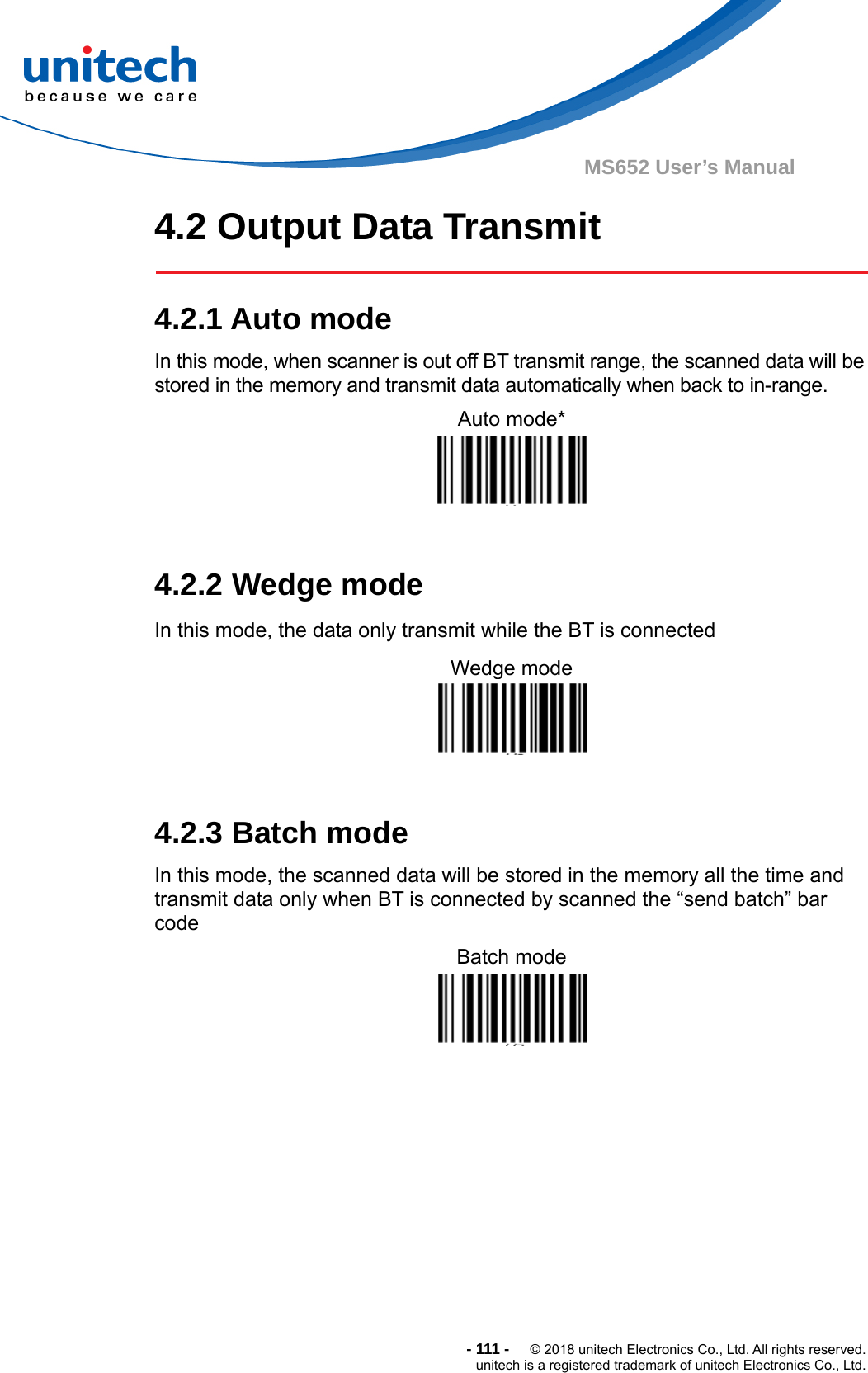  - 111 -  © 2018 unitech Electronics Co., Ltd. All rights reserved. unitech is a registered trademark of unitech Electronics Co., Ltd. MS652 User’s Manual 4.2 Output Data Transmit    4.2.1 Auto mode In this mode, when scanner is out off BT transmit range, the scanned data will be stored in the memory and transmit data automatically when back to in-range. Auto mode*    4.2.2 Wedge mode In this mode, the data only transmit while the BT is connected Wedge mode    4.2.3 Batch mode In this mode, the scanned data will be stored in the memory all the time and transmit data only when BT is connected by scanned the “send batch” bar code Batch mode            