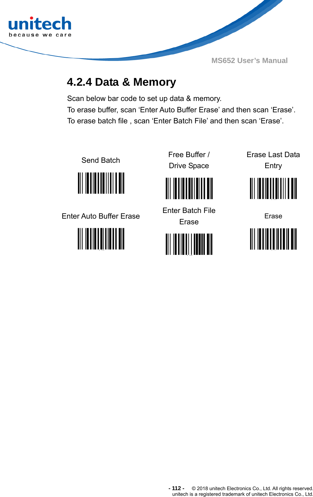  -112-  © 2018 unitech Electronics Co., Ltd. All rights reserved. unitech is a registered trademark of unitech Electronics Co., Ltd. MS652 User’s Manual 4.2.4 Data &amp; Memory     Scan below bar code to set up data &amp; memory. To erase buffer, scan ‘Enter Auto Buffer Erase’ and then scan ‘Erase’.       To erase batch file , scan ‘Enter Batch File’ and then scan ‘Erase’.   Send Batch   Free Buffer /   Drive Space  Erase Last Data Entry  Enter Auto Buffer Erase   Enter Batch File Erase  Erase   