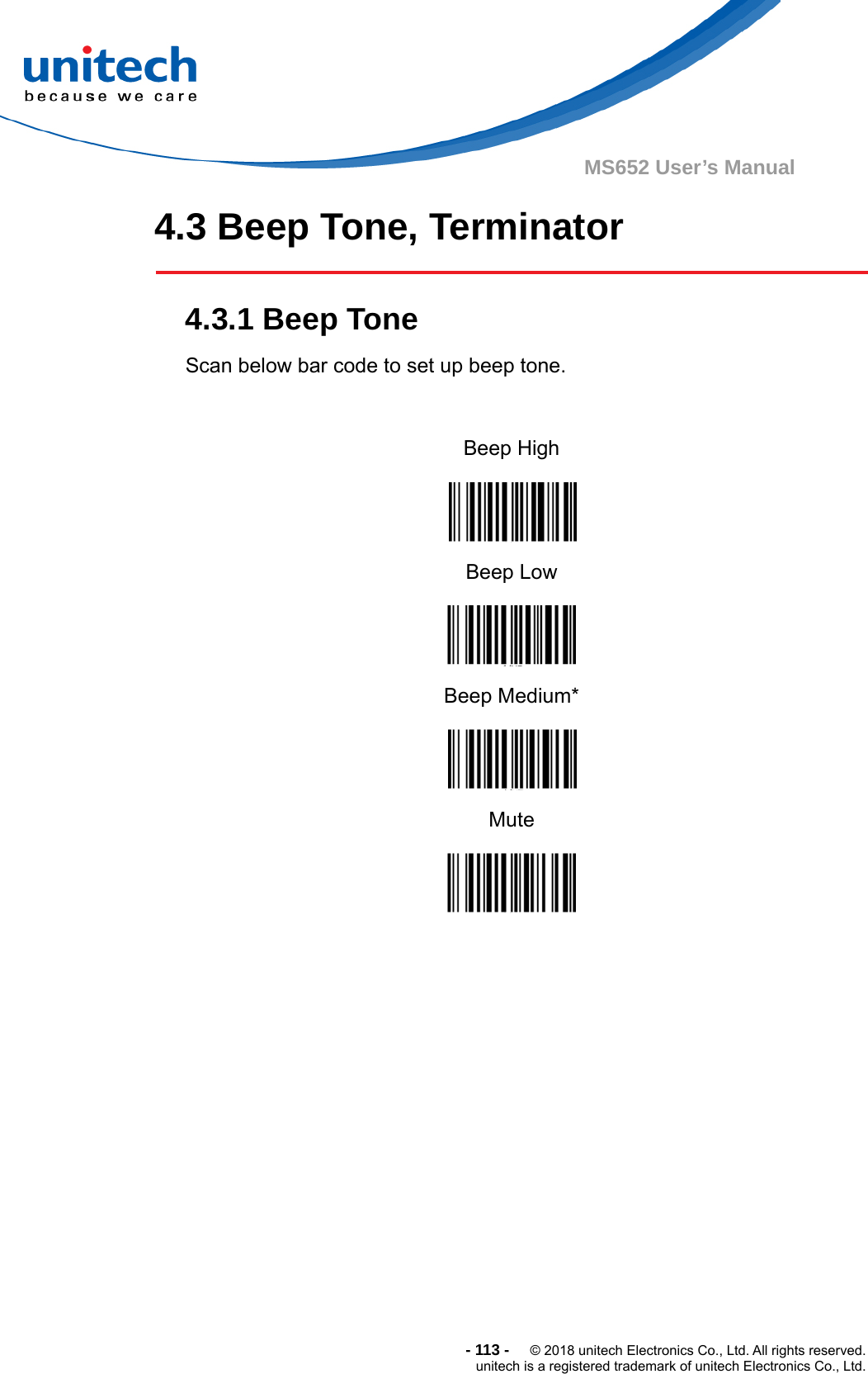  -113-  © 2018 unitech Electronics Co., Ltd. All rights reserved. unitech is a registered trademark of unitech Electronics Co., Ltd. MS652 User’s Manual 4.3 Beep Tone, Terminator    4.3.1 Beep Tone Scan below bar code to set up beep tone.  Beep High  Beep Low  Beep Medium*  Mute      