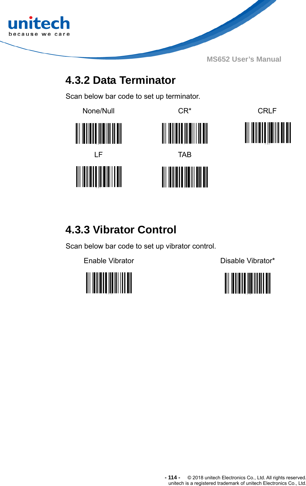  -114-  © 2018 unitech Electronics Co., Ltd. All rights reserved. unitech is a registered trademark of unitech Electronics Co., Ltd. MS652 User’s Manual 4.3.2 Data Terminator   Scan below bar code to set up terminator. None/Null     CR*  CRLF  LF   TAB     4.3.3 Vibrator Control Scan below bar code to set up vibrator control. Enable Vibrator   Disable Vibrator*   