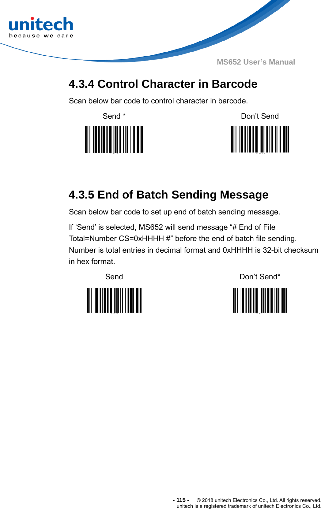  -115-  © 2018 unitech Electronics Co., Ltd. All rights reserved. unitech is a registered trademark of unitech Electronics Co., Ltd. MS652 User’s Manual 4.3.4 Control Character in Barcode Scan below bar code to control character in barcode. Send *   Don’t Send      4.3.5 End of Batch Sending Message Scan below bar code to set up end of batch sending message. If ‘Send’ is selected, MS652 will send message “# End of File Total=Number CS=0xHHHH #” before the end of batch file sending. Number is total entries in decimal format and 0xHHHH is 32-bit checksum in hex format. Send    Don’t Send*      