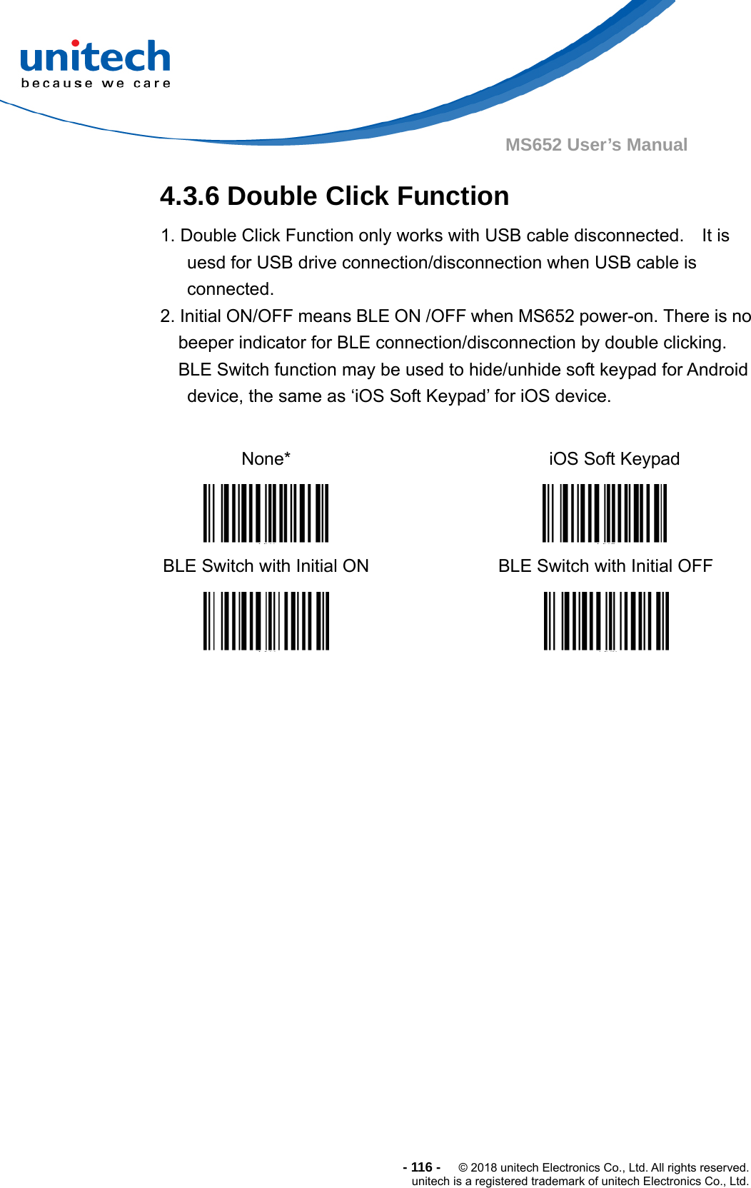  -116-  © 2018 unitech Electronics Co., Ltd. All rights reserved. unitech is a registered trademark of unitech Electronics Co., Ltd. MS652 User’s Manual 4.3.6 Double Click Function 1. Double Click Function only works with USB cable disconnected.    It is uesd for USB drive connection/disconnection when USB cable is connected. 2. Initial ON/OFF means BLE ON /OFF when MS652 power-on. There is no beeper indicator for BLE connection/disconnection by double clicking.   BLE Switch function may be used to hide/unhide soft keypad for Android device, the same as ‘iOS Soft Keypad’ for iOS device.  None*     iOS Soft Keypad  BLE Switch with Initial ON   BLE Switch with Initial OFF    