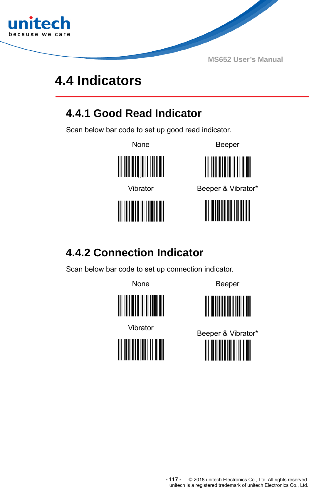  -117-  © 2018 unitech Electronics Co., Ltd. All rights reserved. unitech is a registered trademark of unitech Electronics Co., Ltd. MS652 User’s Manual 4.4 Indicators    4.4.1 Good Read Indicator   Scan below bar code to set up good read indicator. None  Beeper  Vibrator  Beeper &amp; Vibrator*   4.4.2 Connection Indicator   Scan below bar code to set up connection indicator. None  Beeper  Vibrator  Beeper &amp; Vibrator*   