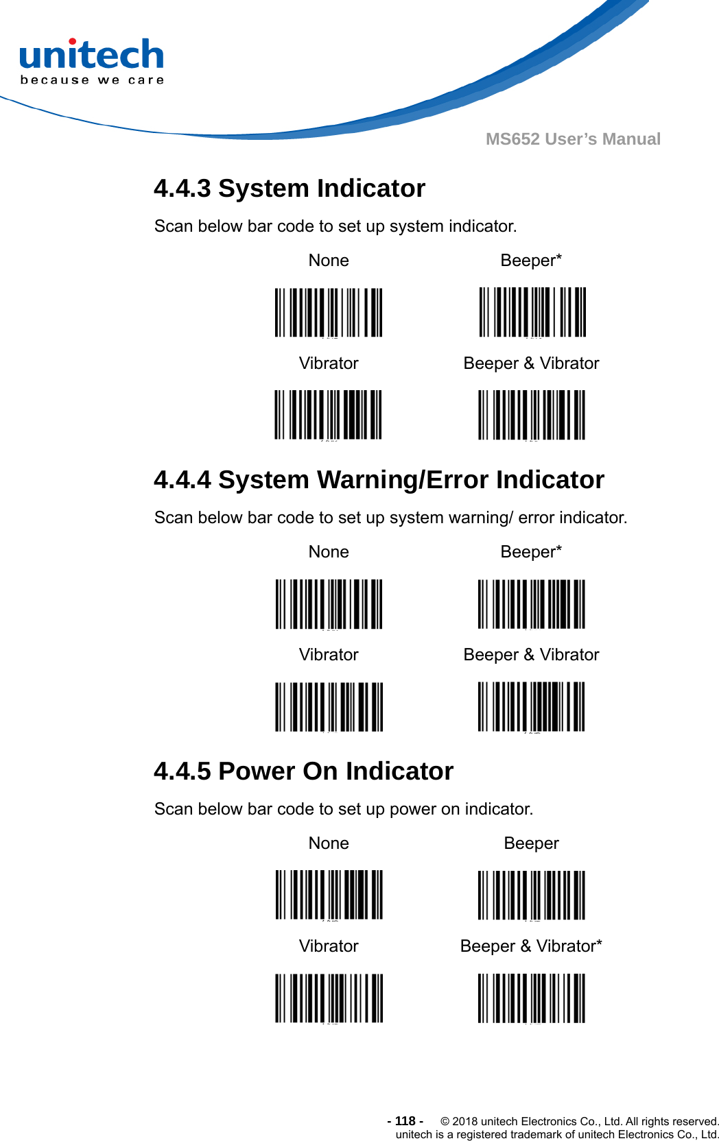  -118-  © 2018 unitech Electronics Co., Ltd. All rights reserved. unitech is a registered trademark of unitech Electronics Co., Ltd. MS652 User’s Manual 4.4.3 System Indicator   Scan below bar code to set up system indicator. None    Beeper*  Vibrator  Beeper &amp; Vibrator  4.4.4 System Warning/Error Indicator   Scan below bar code to set up system warning/ error indicator. None    Beeper*  Vibrator  Beeper &amp; Vibrator  4.4.5 Power On Indicator   Scan below bar code to set up power on indicator. None    Beeper  Vibrator  Beeper &amp; Vibrator*  