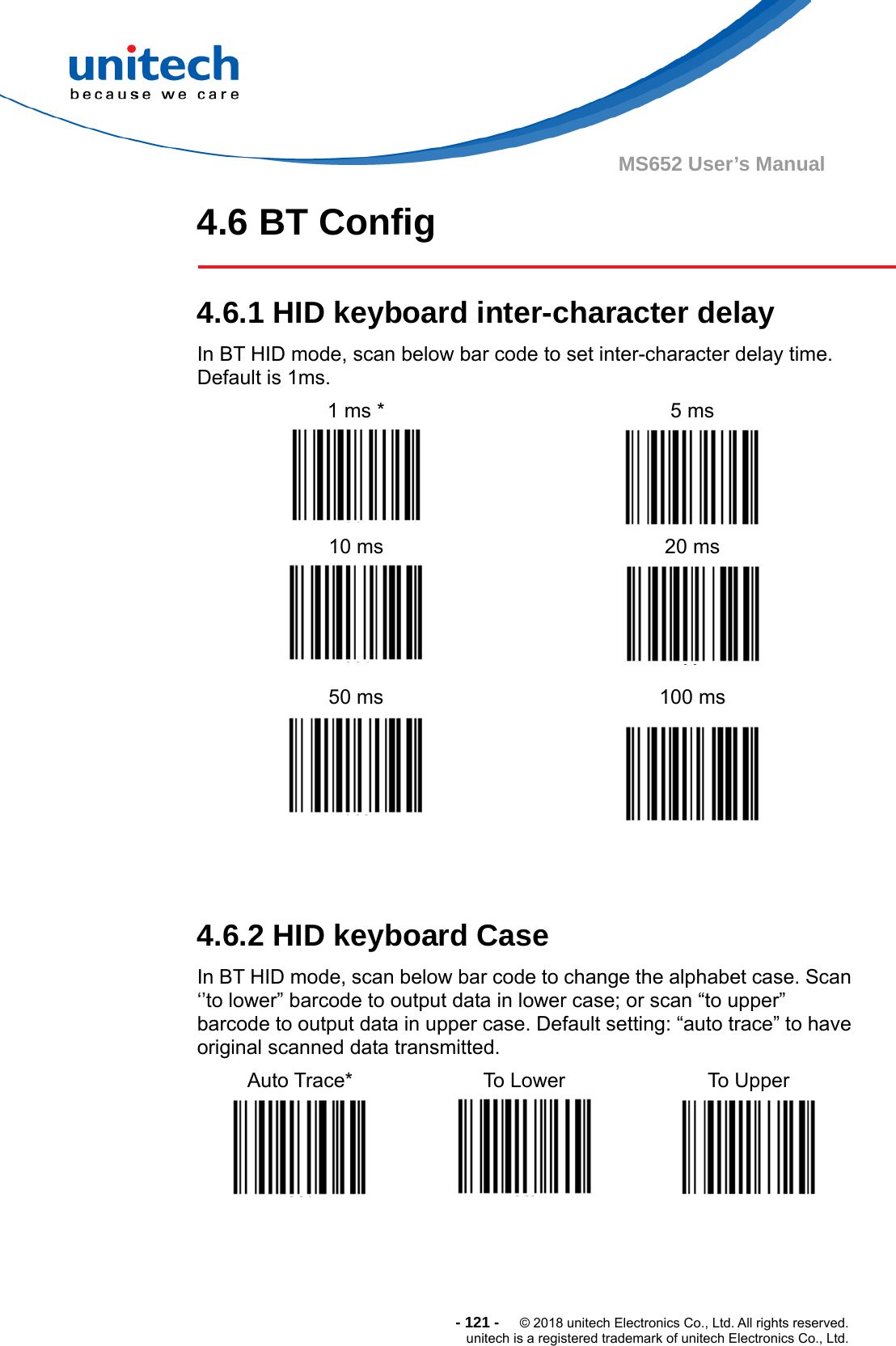  - 121 -  © 2018 unitech Electronics Co., Ltd. All rights reserved. unitech is a registered trademark of unitech Electronics Co., Ltd. MS652 User’s Manual 4.6 BT Config  4.6.1 HID keyboard inter-character delay In BT HID mode, scan below bar code to set inter-character delay time. Default is 1ms. 1 ms *  5 ms   10 ms  20 ms   50 ms  100 ms     4.6.2 HID keyboard Case In BT HID mode, scan below bar code to change the alphabet case. Scan ‘’to lower” barcode to output data in lower case; or scan “to upper” barcode to output data in upper case. Default setting: “auto trace” to have original scanned data transmitted. Auto Trace*  To Lower  To Upper      