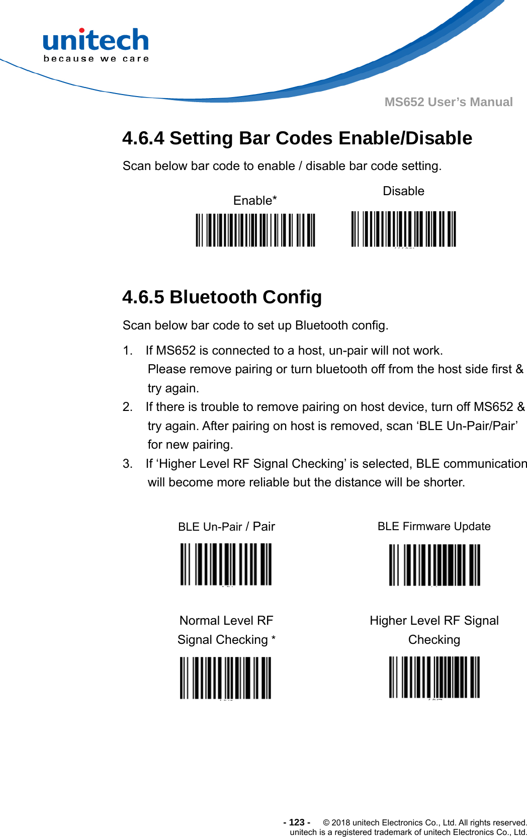  - 123 -  © 2018 unitech Electronics Co., Ltd. All rights reserved. unitech is a registered trademark of unitech Electronics Co., Ltd. MS652 User’s Manual 4.6.4 Setting Bar Codes Enable/Disable Scan below bar code to enable / disable bar code setting. Enable*  Disable   4.6.5 Bluetooth Config Scan below bar code to set up Bluetooth config. 1.    If MS652 is connected to a host, un-pair will not work.     Please remove pairing or turn bluetooth off from the host side first &amp; try again. 2.    If there is trouble to remove pairing on host device, turn off MS652 &amp; try again. After pairing on host is removed, scan ‘BLE Un-Pair/Pair’ for new pairing. 3.    If ‘Higher Level RF Signal Checking’ is selected, BLE communication will become more reliable but the distance will be shorter.  BLE Un-Pair / Pair    BLE Firmware Update   Normal Level RF   Signal Checking *   Higher Level RF Signal Checking      