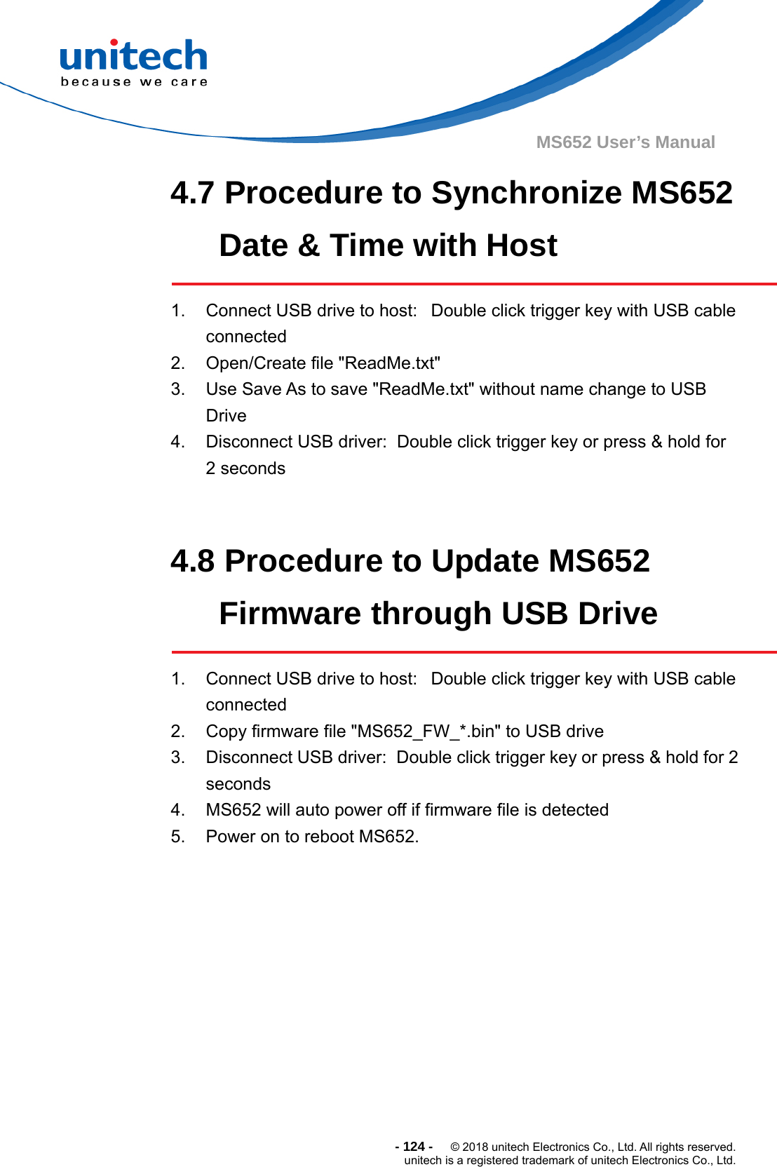  - 124 -  © 2018 unitech Electronics Co., Ltd. All rights reserved. unitech is a registered trademark of unitech Electronics Co., Ltd. MS652 User’s Manual 4.7 Procedure to Synchronize MS652 Date &amp; Time with Host  1.  Connect USB drive to host:   Double click trigger key with USB cable connected 2.  Open/Create file &quot;ReadMe.txt&quot; 3.  Use Save As to save &quot;ReadMe.txt&quot; without name change to USB Drive 4.  Disconnect USB driver:  Double click trigger key or press &amp; hold for   2 seconds   4.8 Procedure to Update MS652 Firmware through USB Drive  1.  Connect USB drive to host:   Double click trigger key with USB cable connected 2.  Copy firmware file &quot;MS652_FW_*.bin&quot; to USB drive 3.  Disconnect USB driver:  Double click trigger key or press &amp; hold for 2 seconds 4.  MS652 will auto power off if firmware file is detected 5.  Power on to reboot MS652.      