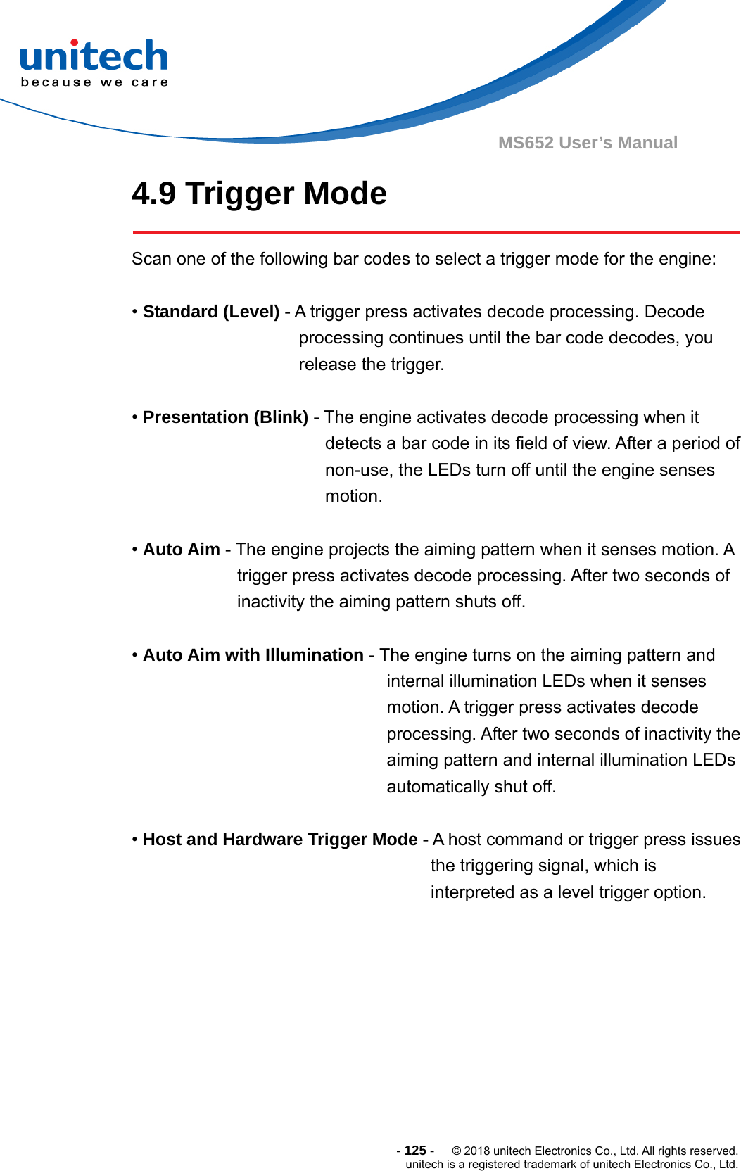  - 125 -  © 2018 unitech Electronics Co., Ltd. All rights reserved. unitech is a registered trademark of unitech Electronics Co., Ltd. MS652 User’s Manual 4.9 Trigger Mode  Scan one of the following bar codes to select a trigger mode for the engine:  • Standard (Level) - A trigger press activates decode processing. Decode processing continues until the bar code decodes, you release the trigger.  • Presentation (Blink) - The engine activates decode processing when it detects a bar code in its field of view. After a period of non-use, the LEDs turn off until the engine senses motion.  • Auto Aim - The engine projects the aiming pattern when it senses motion. A trigger press activates decode processing. After two seconds of inactivity the aiming pattern shuts off.  • Auto Aim with Illumination - The engine turns on the aiming pattern and internal illumination LEDs when it senses motion. A trigger press activates decode processing. After two seconds of inactivity the aiming pattern and internal illumination LEDs automatically shut off.  • Host and Hardware Trigger Mode - A host command or trigger press issues the triggering signal, which is interpreted as a level trigger option.    