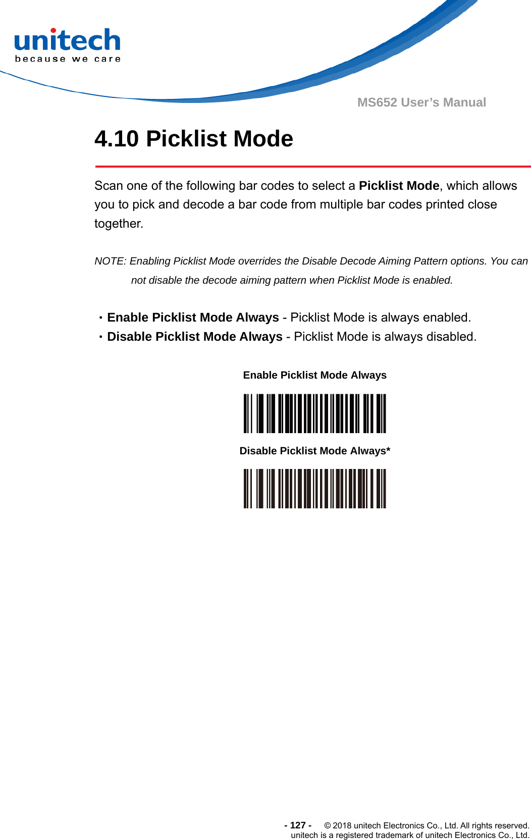  - 127 -  © 2018 unitech Electronics Co., Ltd. All rights reserved. unitech is a registered trademark of unitech Electronics Co., Ltd. MS652 User’s Manual 4.10 Picklist Mode  Scan one of the following bar codes to select a Picklist Mode, which allows you to pick and decode a bar code from multiple bar codes printed close together.  NOTE: Enabling Picklist Mode overrides the Disable Decode Aiming Pattern options. You can not disable the decode aiming pattern when Picklist Mode is enabled.  •Enable Picklist Mode Always - Picklist Mode is always enabled. •Disable Picklist Mode Always - Picklist Mode is always disabled.             Enable Picklist Mode Always  Disable Picklist Mode Always*  