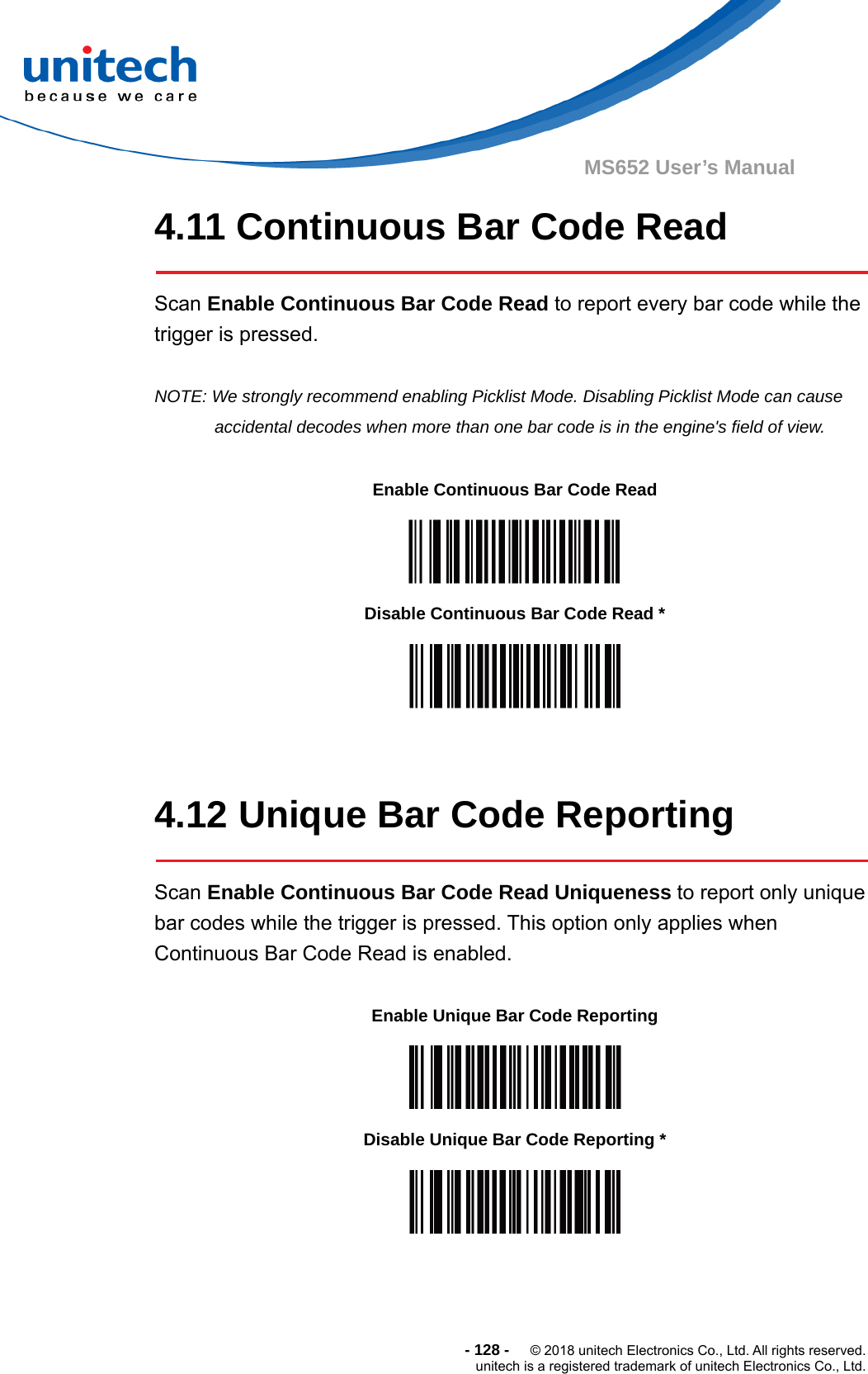  - 128 -  © 2018 unitech Electronics Co., Ltd. All rights reserved. unitech is a registered trademark of unitech Electronics Co., Ltd. MS652 User’s Manual 4.11 Continuous Bar Code Read  Scan Enable Continuous Bar Code Read to report every bar code while the trigger is pressed.  NOTE: We strongly recommend enabling Picklist Mode. Disabling Picklist Mode can cause accidental decodes when more than one bar code is in the engine&apos;s field of view.            4.12 Unique Bar Code Reporting  Scan Enable Continuous Bar Code Read Uniqueness to report only unique bar codes while the trigger is pressed. This option only applies when Continuous Bar Code Read is enabled.    Enable Continuous Bar Code Read  Disable Continuous Bar Code Read *  Enable Unique Bar Code Reporting  Disable Unique Bar Code Reporting *  