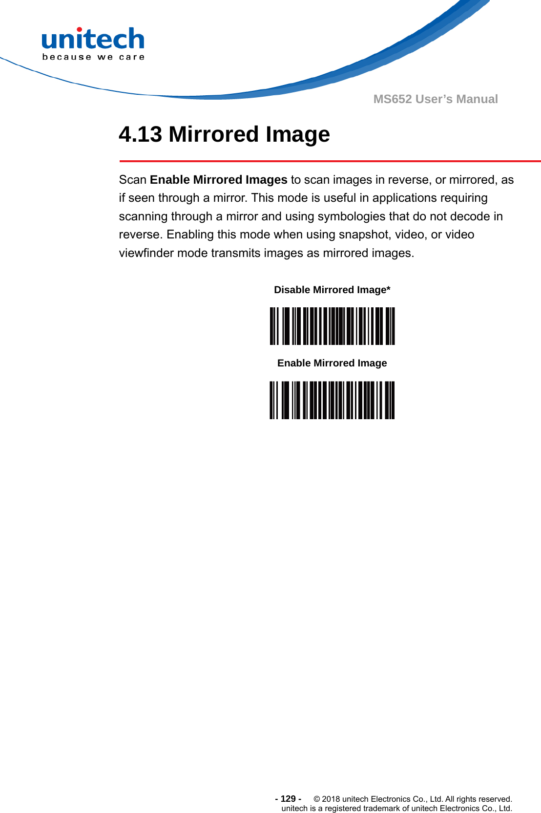  - 129 -  © 2018 unitech Electronics Co., Ltd. All rights reserved. unitech is a registered trademark of unitech Electronics Co., Ltd. MS652 User’s Manual 4.13 Mirrored Image  Scan Enable Mirrored Images to scan images in reverse, or mirrored, as if seen through a mirror. This mode is useful in applications requiring scanning through a mirror and using symbologies that do not decode in reverse. Enabling this mode when using snapshot, video, or video viewfinder mode transmits images as mirrored images.             Disable Mirrored Image*  Enable Mirrored Image  