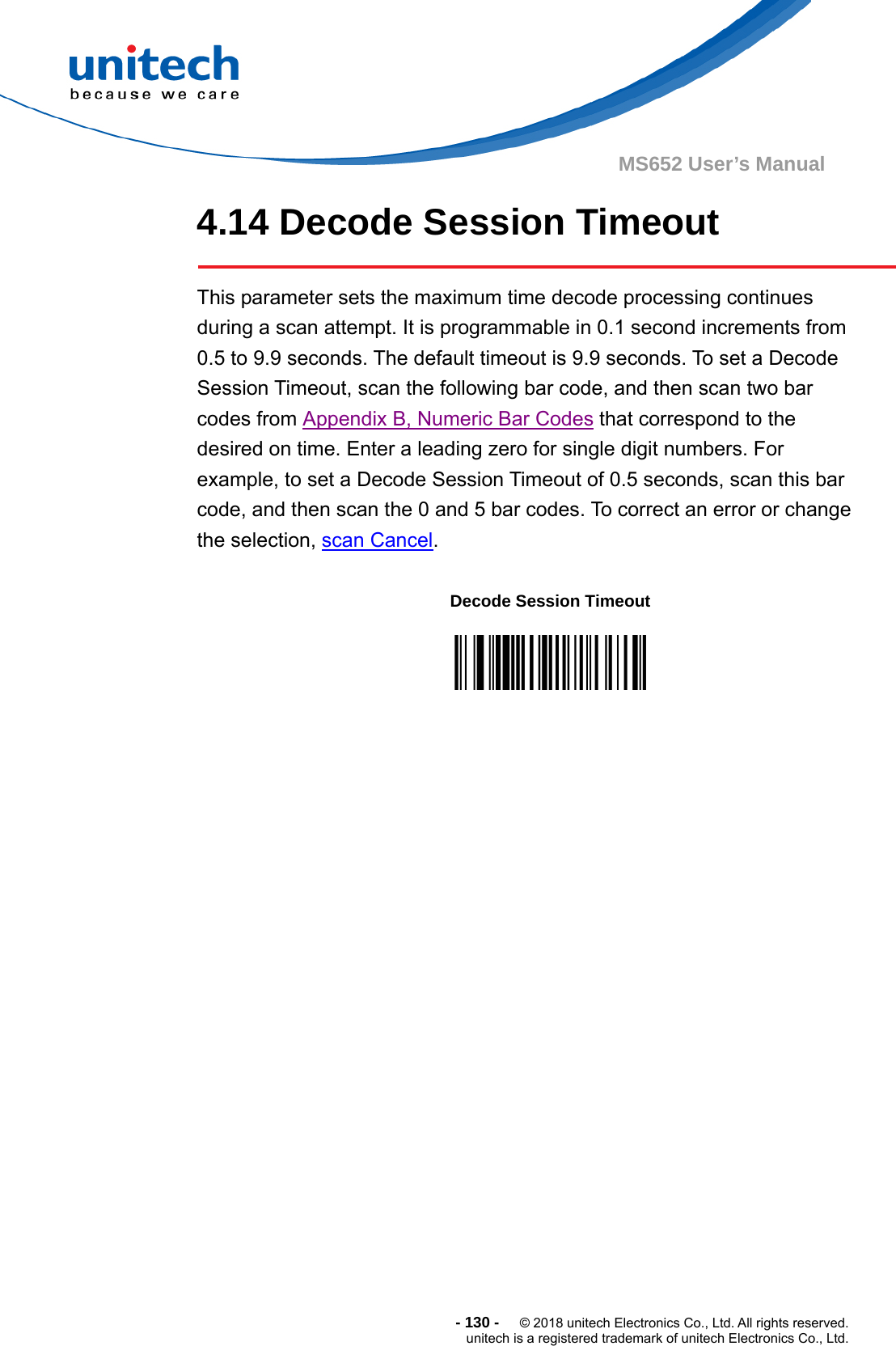  - 130 -  © 2018 unitech Electronics Co., Ltd. All rights reserved. unitech is a registered trademark of unitech Electronics Co., Ltd. MS652 User’s Manual 4.14 Decode Session Timeout  This parameter sets the maximum time decode processing continues during a scan attempt. It is programmable in 0.1 second increments from 0.5 to 9.9 seconds. The default timeout is 9.9 seconds. To set a Decode Session Timeout, scan the following bar code, and then scan two bar codes from Appendix B, Numeric Bar Codes that correspond to the desired on time. Enter a leading zero for single digit numbers. For example, to set a Decode Session Timeout of 0.5 seconds, scan this bar code, and then scan the 0 and 5 bar codes. To correct an error or change the selection, scan Cancel.          Decode Session Timeout  