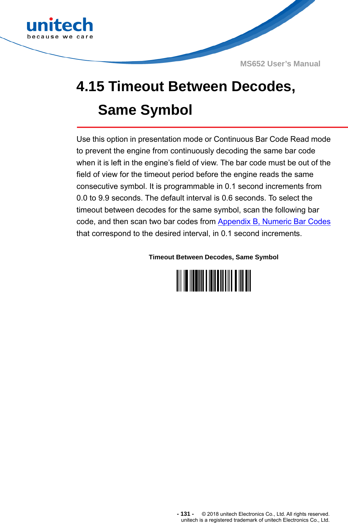  - 131 -  © 2018 unitech Electronics Co., Ltd. All rights reserved. unitech is a registered trademark of unitech Electronics Co., Ltd. MS652 User’s Manual 4.15 Timeout Between Decodes, Same Symbol  Use this option in presentation mode or Continuous Bar Code Read mode to prevent the engine from continuously decoding the same bar code when it is left in the engine’s field of view. The bar code must be out of the field of view for the timeout period before the engine reads the same consecutive symbol. It is programmable in 0.1 second increments from 0.0 to 9.9 seconds. The default interval is 0.6 seconds. To select the timeout between decodes for the same symbol, scan the following bar code, and then scan two bar codes from Appendix B, Numeric Bar Codes that correspond to the desired interval, in 0.1 second increments.                  Timeout Between Decodes, Same Symbol  