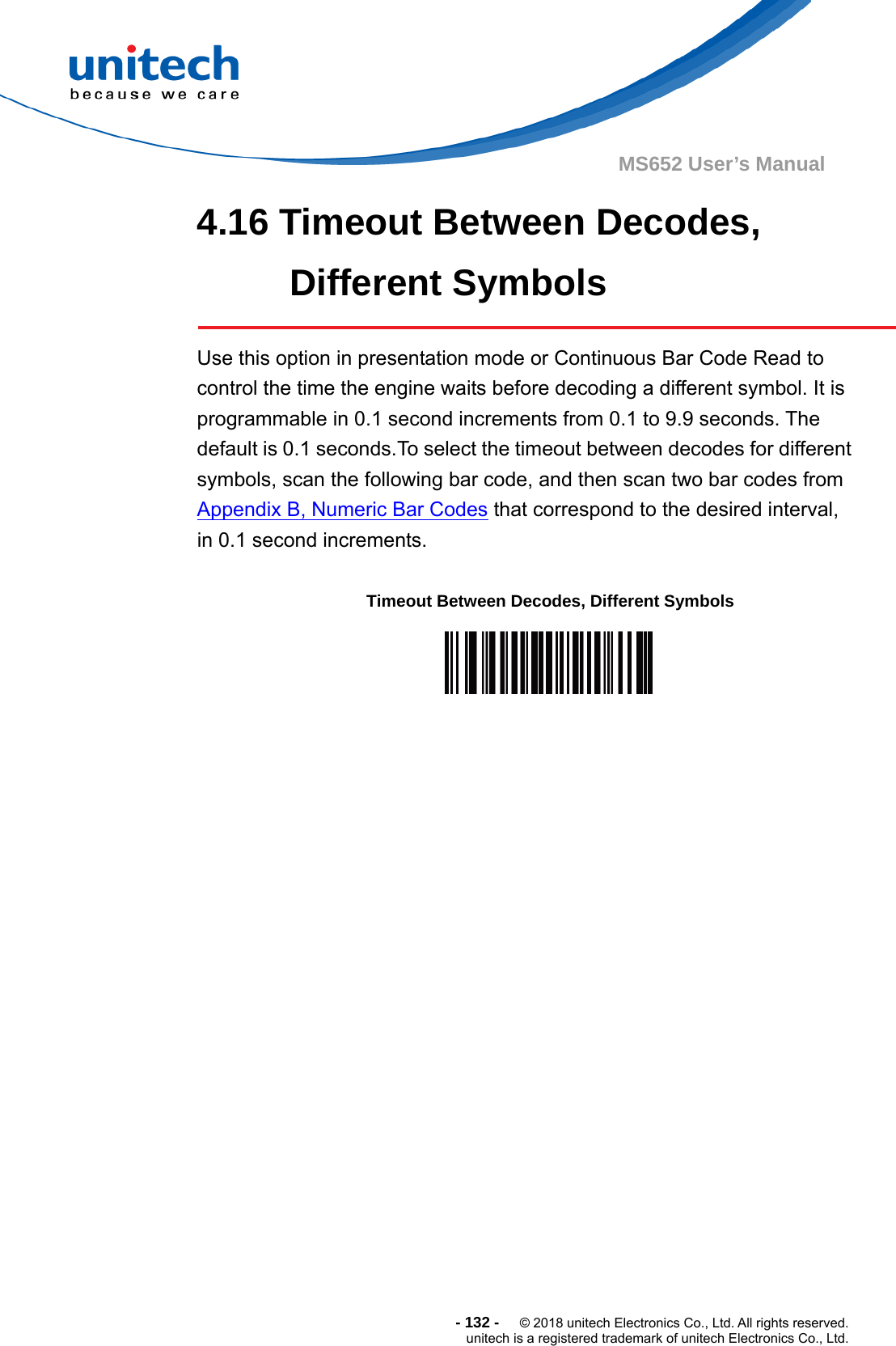  - 132 -  © 2018 unitech Electronics Co., Ltd. All rights reserved. unitech is a registered trademark of unitech Electronics Co., Ltd. MS652 User’s Manual 4.16 Timeout Between Decodes, Different Symbols  Use this option in presentation mode or Continuous Bar Code Read to control the time the engine waits before decoding a different symbol. It is programmable in 0.1 second increments from 0.1 to 9.9 seconds. The default is 0.1 seconds.To select the timeout between decodes for different symbols, scan the following bar code, and then scan two bar codes from Appendix B, Numeric Bar Codes that correspond to the desired interval, in 0.1 second increments.   Timeout Between Decodes, Different Symbols  