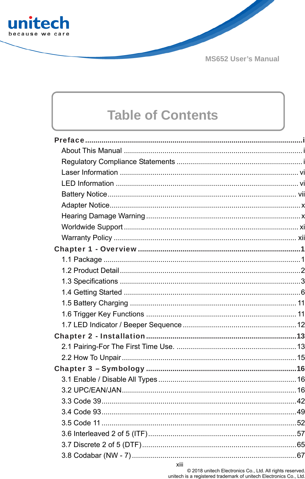  xiii © 2018 unitech Electronics Co., Ltd. All rights reserved.   unitech is a registered trademark of unitech Electronics Co., Ltd. MS652 User’s Manual    Table of Contents  Preface...........................................................................................................i About This Manual ........................................................................................ i Regulatory Compliance Statements .............................................................. i Laser Information ........................................................................................ vi LED Information .......................................................................................... vi Battery Notice............................................................................................. vii Adapter Notice.............................................................................................. x Hearing Damage Warning ............................................................................ x Worldwide Support ...................................................................................... xi Warranty Policy .......................................................................................... xii Chapter 1 - Overview................................................................................1 1.1 Package .................................................................................................1 1.2 Product Detail.........................................................................................2 1.3 Specifications .........................................................................................3 1.4 Getting Started .......................................................................................6 1.5 Battery Charging .................................................................................. 11 1.6 Trigger Key Functions .......................................................................... 11 1.7 LED Indicator / Beeper Sequence ........................................................12 Chapter 2 - Installation..........................................................................13 2.1 Pairing-For The First Time Use. ...........................................................13 2.2 How To Unpair......................................................................................15 Chapter 3 – Symbology ..........................................................................16 3.1 Enable / Disable All Types ....................................................................16 3.2 UPC/EAN/JAN......................................................................................16 3.3 Code 39................................................................................................42 3.4 Code 93................................................................................................49 3.5 Code 11 ................................................................................................52 3.6 Interleaved 2 of 5 (ITF).........................................................................57 3.7 Discrete 2 of 5 (DTF)............................................................................65 3.8 Codabar (NW - 7) .................................................................................67 