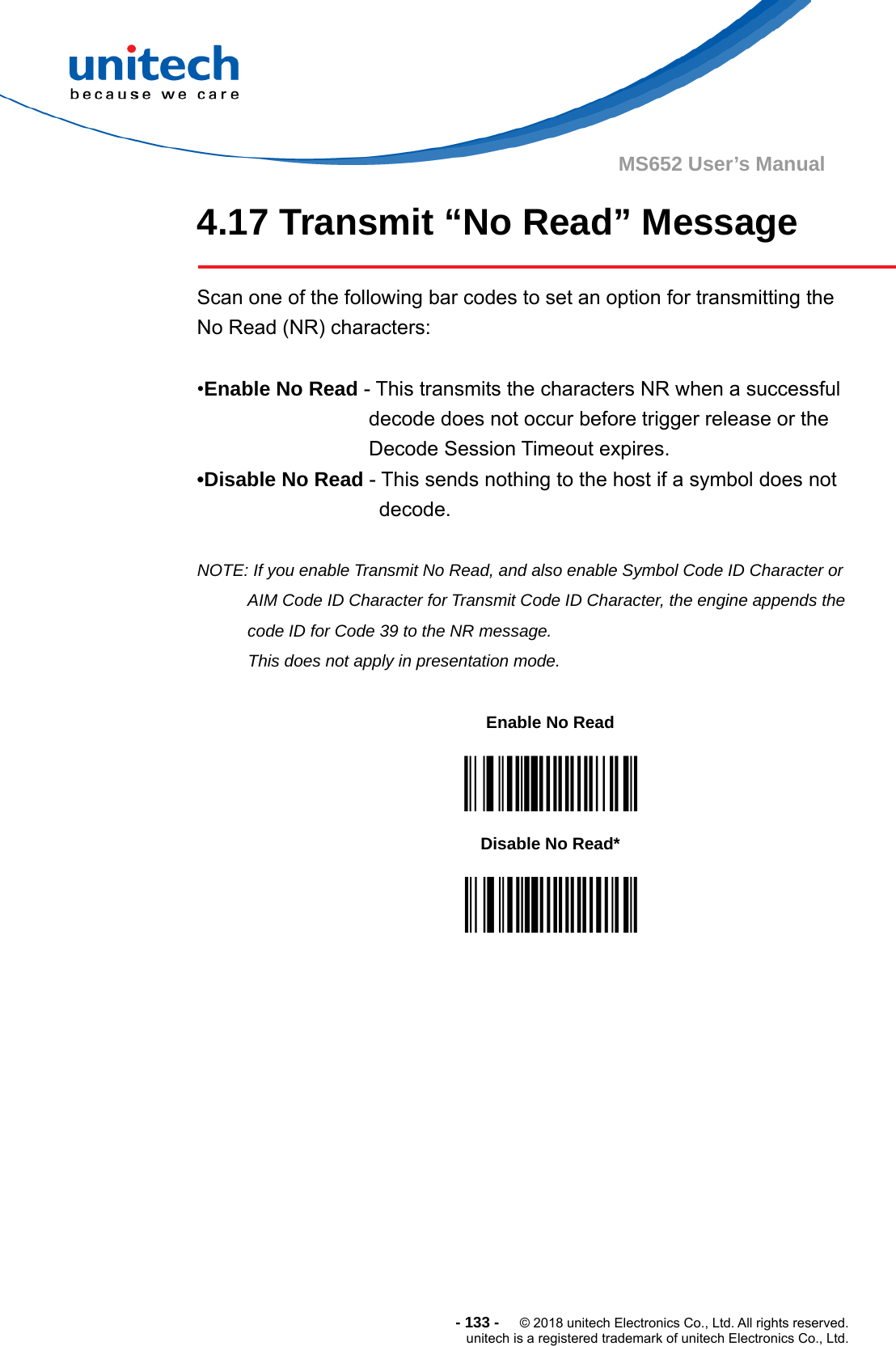  - 133 -  © 2018 unitech Electronics Co., Ltd. All rights reserved. unitech is a registered trademark of unitech Electronics Co., Ltd. MS652 User’s Manual 4.17 Transmit “No Read” Message    Scan one of the following bar codes to set an option for transmitting the No Read (NR) characters:    •Enable No Read - This transmits the characters NR when a successful decode does not occur before trigger release or the Decode Session Timeout expires.   •Disable No Read - This sends nothing to the host if a symbol does not decode.  NOTE: If you enable Transmit No Read, and also enable Symbol Code ID Character or AIM Code ID Character for Transmit Code ID Character, the engine appends the code ID for Code 39 to the NR message. This does not apply in presentation mode.            Enable No Read  Disable No Read*  