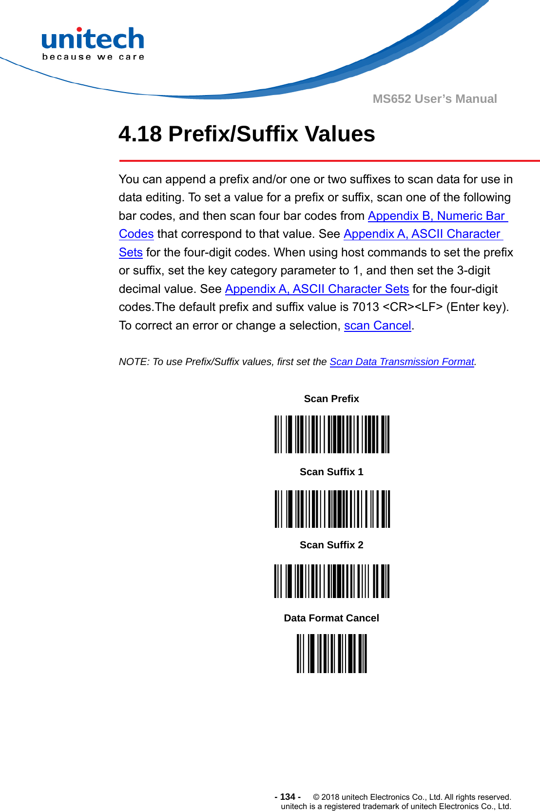  - 134 -  © 2018 unitech Electronics Co., Ltd. All rights reserved. unitech is a registered trademark of unitech Electronics Co., Ltd. MS652 User’s Manual 4.18 Prefix/Suffix Values    You can append a prefix and/or one or two suffixes to scan data for use in data editing. To set a value for a prefix or suffix, scan one of the following bar codes, and then scan four bar codes from Appendix B, Numeric Bar Codes that correspond to that value. See Appendix A, ASCII Character Sets for the four-digit codes. When using host commands to set the prefix or suffix, set the key category parameter to 1, and then set the 3-digit decimal value. See Appendix A, ASCII Character Sets for the four-digit codes.The default prefix and suffix value is 7013 &lt;CR&gt;&lt;LF&gt; (Enter key). To correct an error or change a selection, scan Cancel.  NOTE: To use Prefix/Suffix values, first set the Scan Data Transmission Format.                      Scan Prefix    Scan Suffix 1    Scan Suffix 2  Data Format Cancel  