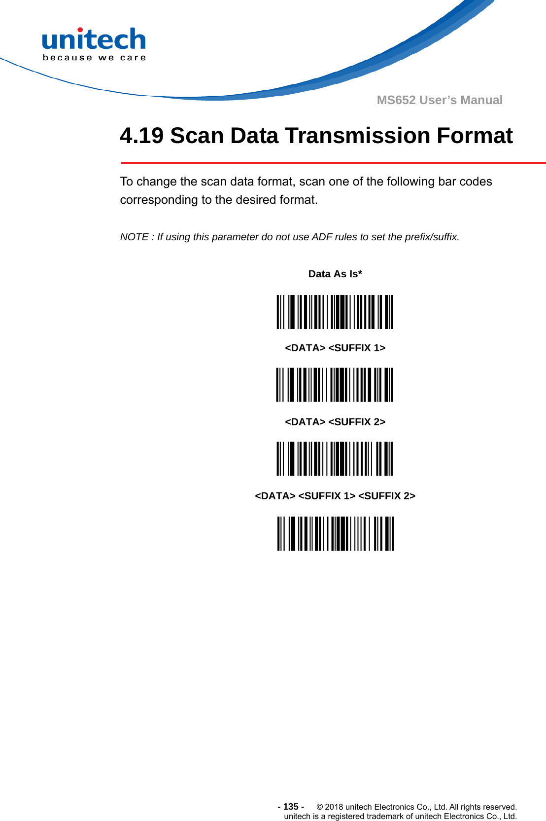  - 135 -  © 2018 unitech Electronics Co., Ltd. All rights reserved. unitech is a registered trademark of unitech Electronics Co., Ltd. MS652 User’s Manual 4.19 Scan Data Transmission Format      To change the scan data format, scan one of the following bar codes corresponding to the desired format.  NOTE : If using this parameter do not use ADF rules to set the prefix/suffix.                          Data As Is*  &lt;DATA&gt; &lt;SUFFIX 1&gt;  &lt;DATA&gt; &lt;SUFFIX 2&gt;  &lt;DATA&gt; &lt;SUFFIX 1&gt; &lt;SUFFIX 2&gt;  