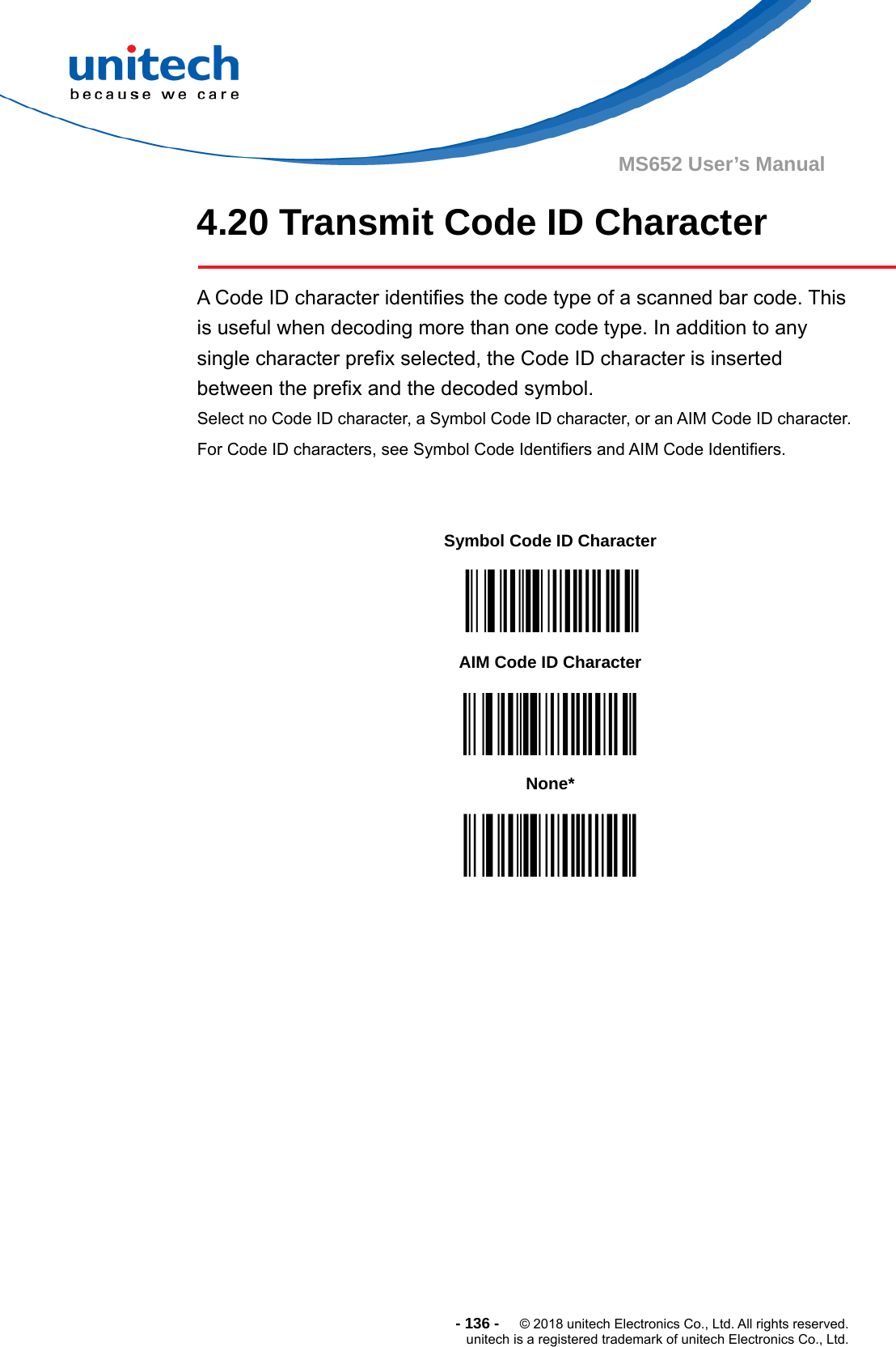  - 136 -  © 2018 unitech Electronics Co., Ltd. All rights reserved. unitech is a registered trademark of unitech Electronics Co., Ltd. MS652 User’s Manual 4.20 Transmit Code ID Character        A Code ID character identifies the code type of a scanned bar code. This is useful when decoding more than one code type. In addition to any single character prefix selected, the Code ID character is inserted between the prefix and the decoded symbol.   Select no Code ID character, a Symbol Code ID character, or an AIM Code ID character. For Code ID characters, see Symbol Code Identifiers and AIM Code Identifiers.     Symbol Code ID Character  AIM Code ID Character  None*  