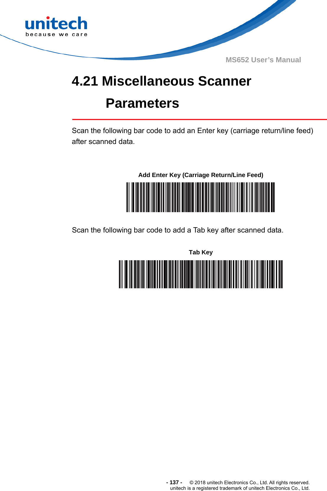  - 137 -  © 2018 unitech Electronics Co., Ltd. All rights reserved. unitech is a registered trademark of unitech Electronics Co., Ltd. MS652 User’s Manual 4.21 Miscellaneous Scanner Parameters     Scan the following bar code to add an Enter key (carriage return/line feed) after scanned data.           Scan the following bar code to add a Tab key after scanned data.           Add Enter Key (Carriage Return/Line Feed)  Tab Key  