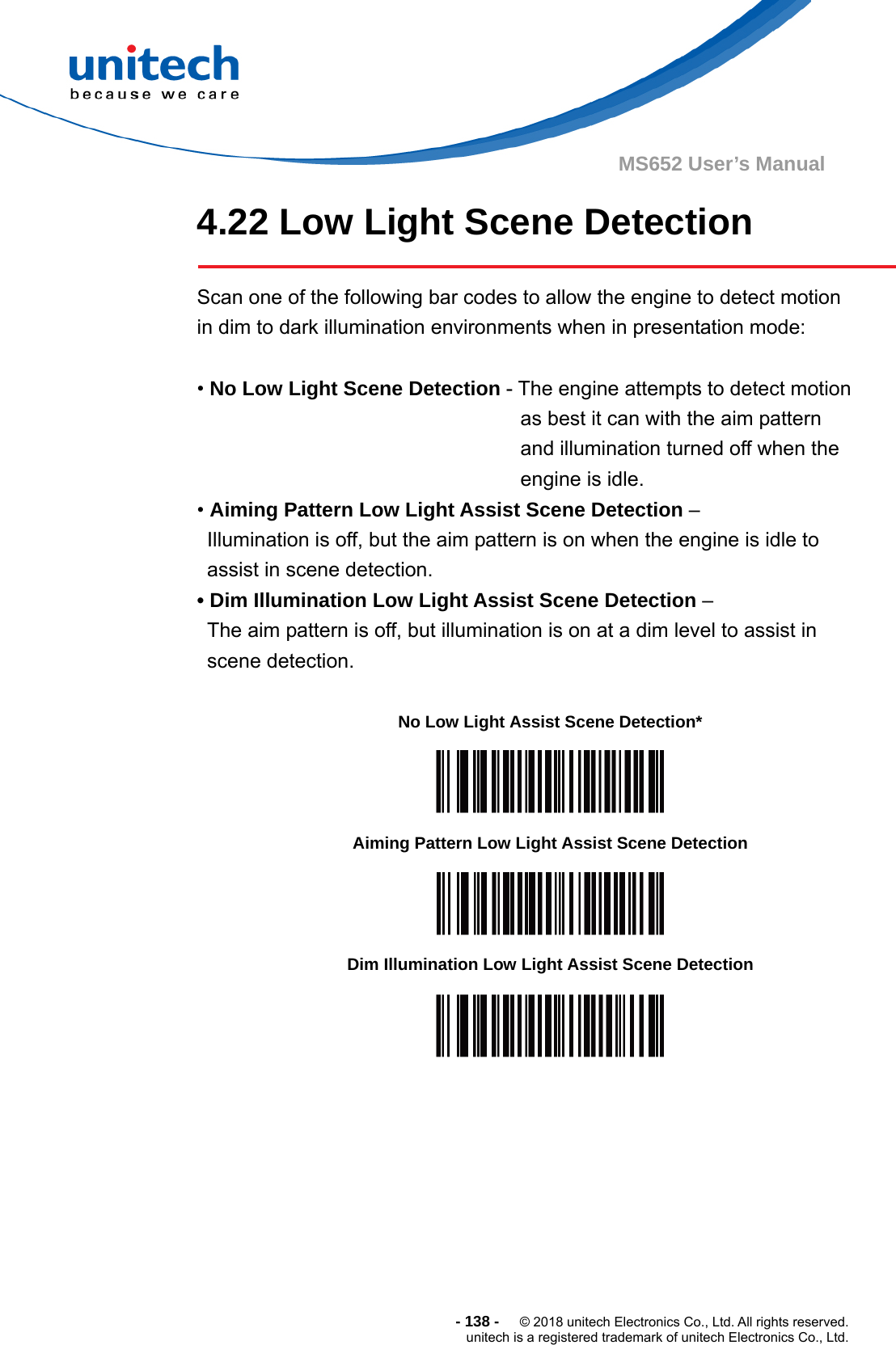  - 138 -  © 2018 unitech Electronics Co., Ltd. All rights reserved. unitech is a registered trademark of unitech Electronics Co., Ltd. MS652 User’s Manual 4.22 Low Light Scene Detection          Scan one of the following bar codes to allow the engine to detect motion in dim to dark illumination environments when in presentation mode:  • No Low Light Scene Detection - The engine attempts to detect motion as best it can with the aim pattern and illumination turned off when the engine is idle. • Aiming Pattern Low Light Assist Scene Detection –   Illumination is off, but the aim pattern is on when the engine is idle to assist in scene detection. • Dim Illumination Low Light Assist Scene Detection –   The aim pattern is off, but illumination is on at a dim level to assist in   scene detection.  No Low Light Assist Scene Detection*  Aiming Pattern Low Light Assist Scene Detection  Dim Illumination Low Light Assist Scene Detection  