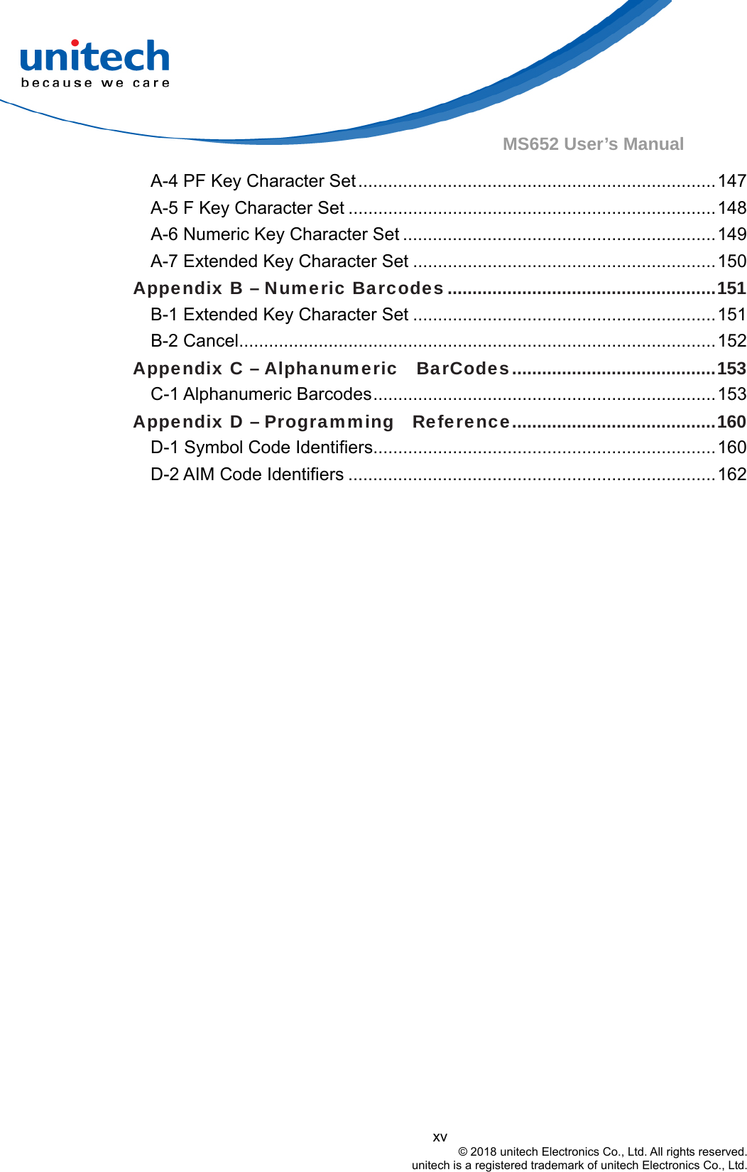  xv © 2018 unitech Electronics Co., Ltd. All rights reserved.   unitech is a registered trademark of unitech Electronics Co., Ltd. MS652 User’s Manual A-4 PF Key Character Set........................................................................147 A-5 F Key Character Set ..........................................................................148 A-6 Numeric Key Character Set ...............................................................149 A-7 Extended Key Character Set .............................................................150 Appendix B – Numeric Barcodes......................................................151 B-1 Extended Key Character Set .............................................................151 B-2 Cancel................................................................................................152 Appendix C – Alphanumeric    BarCodes.........................................153 C-1 Alphanumeric Barcodes.....................................................................153 Appendix D – Programming   Reference.........................................160 D-1 Symbol Code Identifiers.....................................................................160 D-2 AIM Code Identifiers ..........................................................................162  