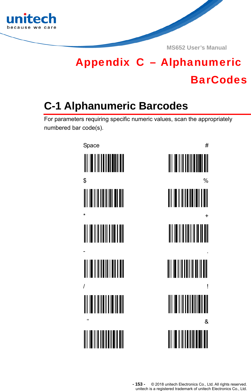  - 153 -  © 2018 unitech Electronics Co., Ltd. All rights reserved. unitech is a registered trademark of unitech Electronics Co., Ltd. MS652 User’s Manual   Appendix C – Alphanumeric  BarCodes  C-1 Alphanumeric Barcodes   For parameters requiring specific numeric values, scan the appropriately numbered bar code(s).  Space  #  $  %  *  +  -  .  /  !  “  &amp;  