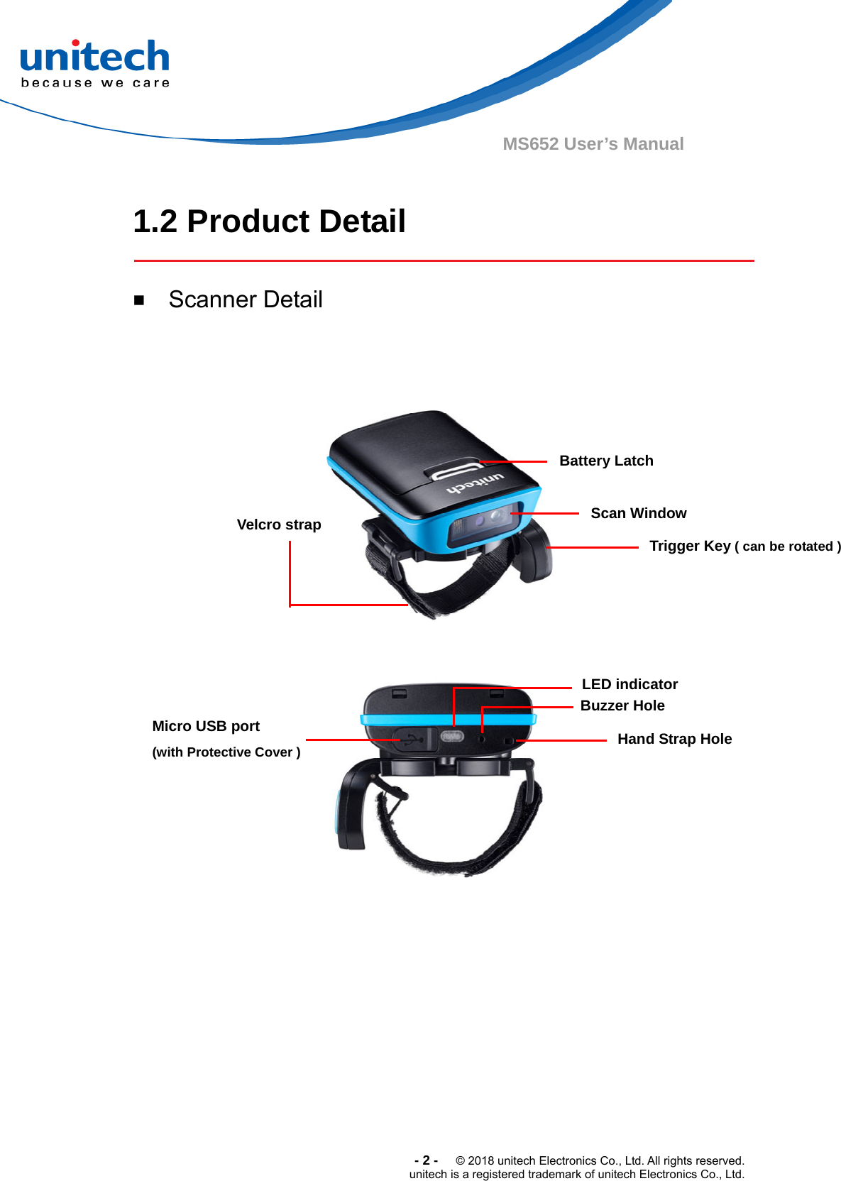  -2-  © 2018 unitech Electronics Co., Ltd. All rights reserved. unitech is a registered trademark of unitech Electronics Co., Ltd. MS652 User’s Manual  1.2 Product Detail  ￭  Scanner Detail         Velcro strap  Scan Window Trigger Key ( can be rotated ) Micro USB port   (with Protective Cover ) LED indicator Buzzer Hole Battery Latch Hand Strap Hole