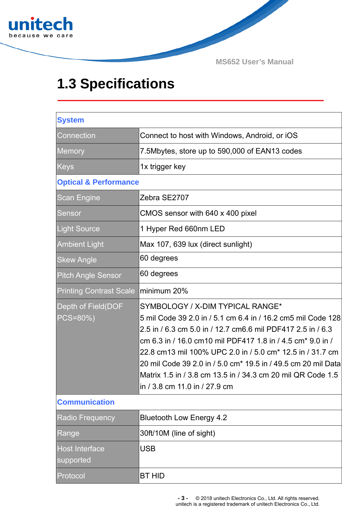  -3-  © 2018 unitech Electronics Co., Ltd. All rights reserved. unitech is a registered trademark of unitech Electronics Co., Ltd. MS652 User’s Manual 1.3 Specifications    System Connection  Connect to host with Windows, Android, or iOS Memory  7.5Mbytes, store up to 590,000 of EAN13 codes Keys  1x trigger key Optical &amp; Performance Scan Engine  Zebra SE2707 Sensor  CMOS sensor with 640 x 400 pixel Light Source  1 Hyper Red 660nm LED Ambient Light  Max 107, 639 lux (direct sunlight) Skew Angle  60 degrees Pitch Angle Sensor  60 degrees Printing Contrast Scale  minimum 20% Depth of Field(DOF PCS=80%) SYMBOLOGY / X-DIM TYPICAL RANGE*                5 mil Code 39 2.0 in / 5.1 cm 6.4 in / 16.2 cm5 mil Code 128 2.5 in / 6.3 cm 5.0 in / 12.7 cm6.6 mil PDF417 2.5 in / 6.3 cm 6.3 in / 16.0 cm10 mil PDF417 1.8 in / 4.5 cm* 9.0 in / 22.8 cm13 mil 100% UPC 2.0 in / 5.0 cm* 12.5 in / 31.7 cm 20 mil Code 39 2.0 in / 5.0 cm* 19.5 in / 49.5 cm 20 mil Data Matrix 1.5 in / 3.8 cm 13.5 in / 34.3 cm 20 mil QR Code 1.5 in / 3.8 cm 11.0 in / 27.9 cm Communication Radio Frequency  Bluetooth Low Energy 4.2 Range  30ft/10M (line of sight) Host Interface supported USB Protocol  BT HID 