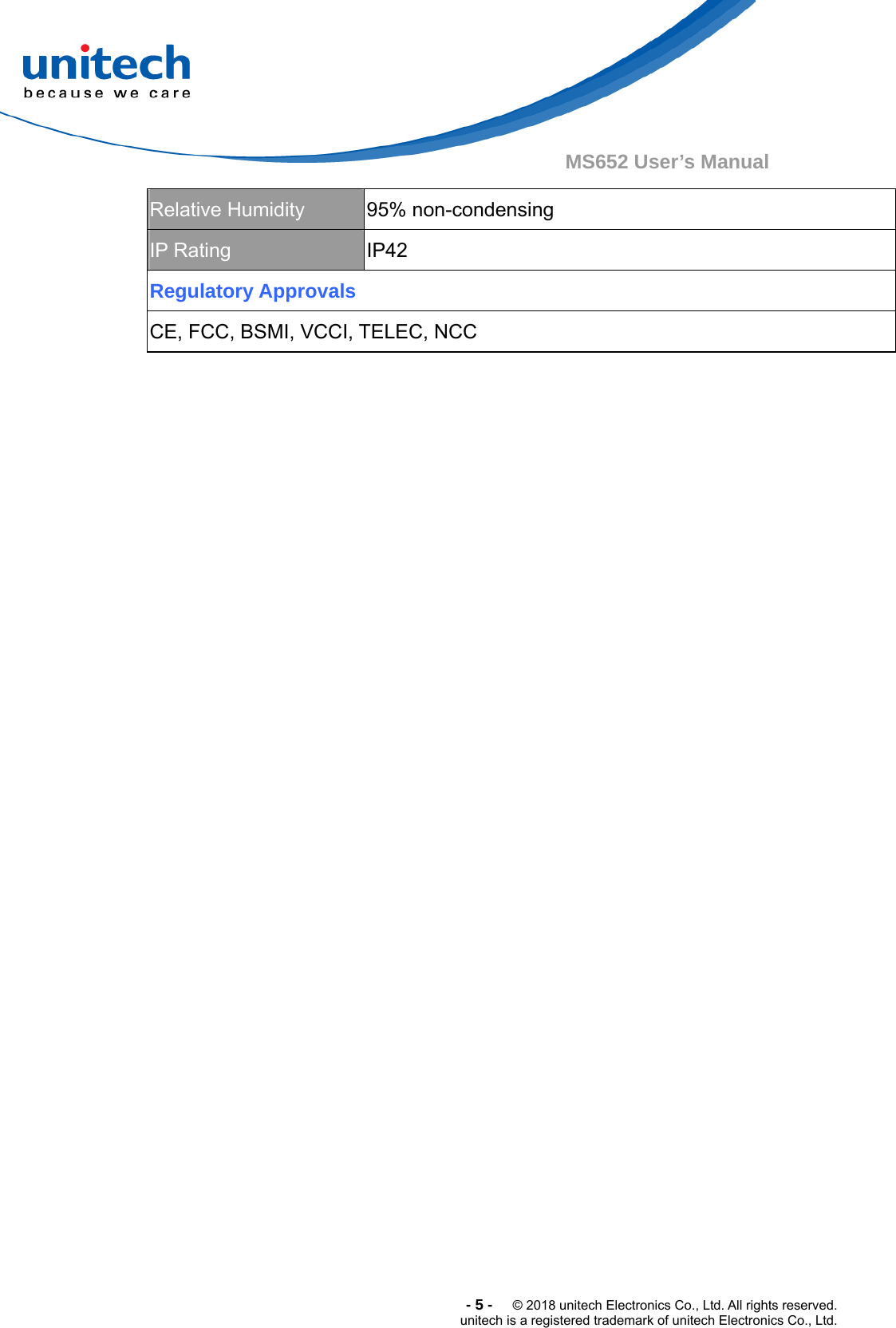  -5-  © 2018 unitech Electronics Co., Ltd. All rights reserved. unitech is a registered trademark of unitech Electronics Co., Ltd. MS652 User’s Manual Relative Humidity  95% non-condensing IP Rating  IP42 Regulatory Approvals CE, FCC, BSMI, VCCI, TELEC, NCC 