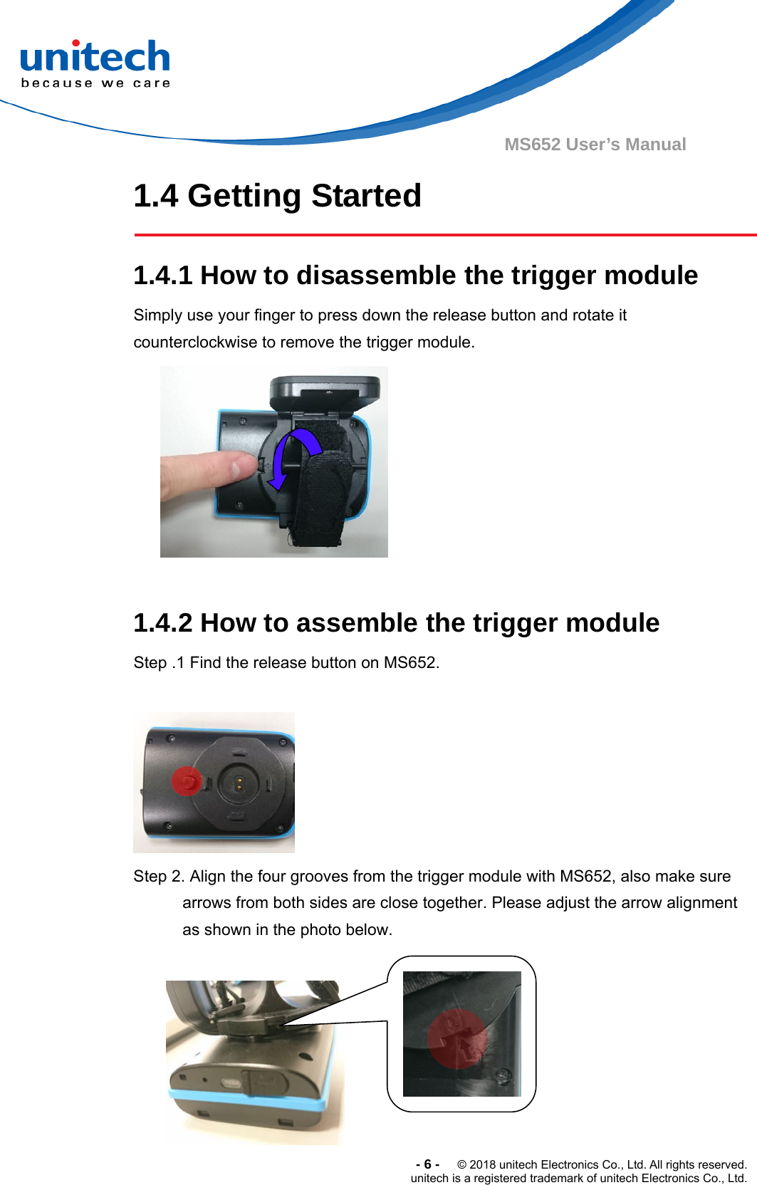  -6-  © 2018 unitech Electronics Co., Ltd. All rights reserved. unitech is a registered trademark of unitech Electronics Co., Ltd. MS652 User’s Manual 1.4 Getting Started  1.4.1 How to disassemble the trigger module Simply use your finger to press down the release button and rotate it counterclockwise to remove the trigger module.   1.4.2 How to assemble the trigger module Step .1 Find the release button on MS652.   Step 2. Align the four grooves from the trigger module with MS652, also make sure arrows from both sides are close together. Please adjust the arrow alignment as shown in the photo below.                      