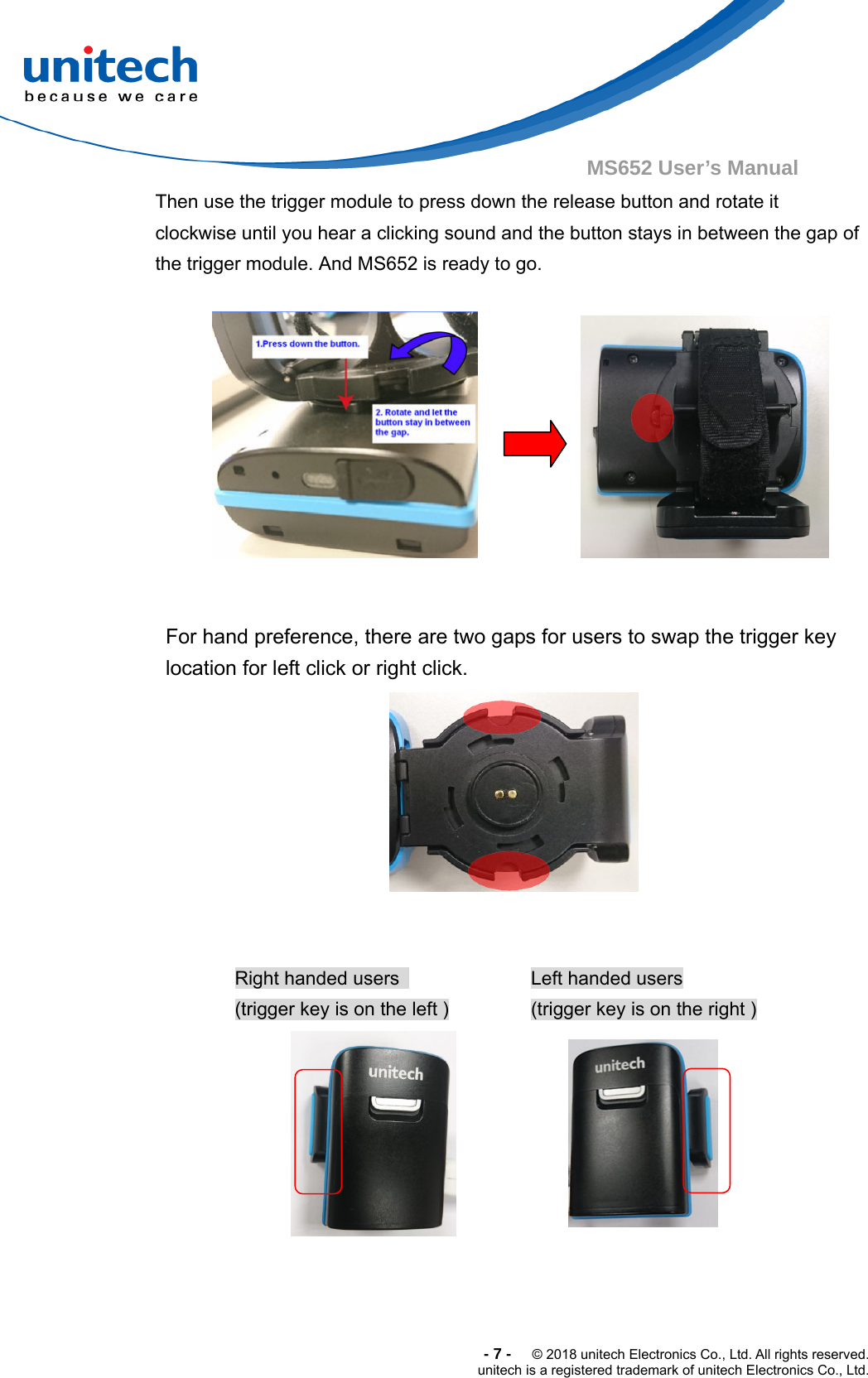  -7-  © 2018 unitech Electronics Co., Ltd. All rights reserved. unitech is a registered trademark of unitech Electronics Co., Ltd. MS652 User’s Manual   Then use the trigger module to press down the release button and rotate it clockwise until you hear a clicking sound and the button stays in between the gap of   the trigger module. And MS652 is ready to go.                        For hand preference, there are two gaps for users to swap the trigger key location for left click or right click.     Right handed users   (trigger key is on the left ) Left handed users (trigger key is on the right )   