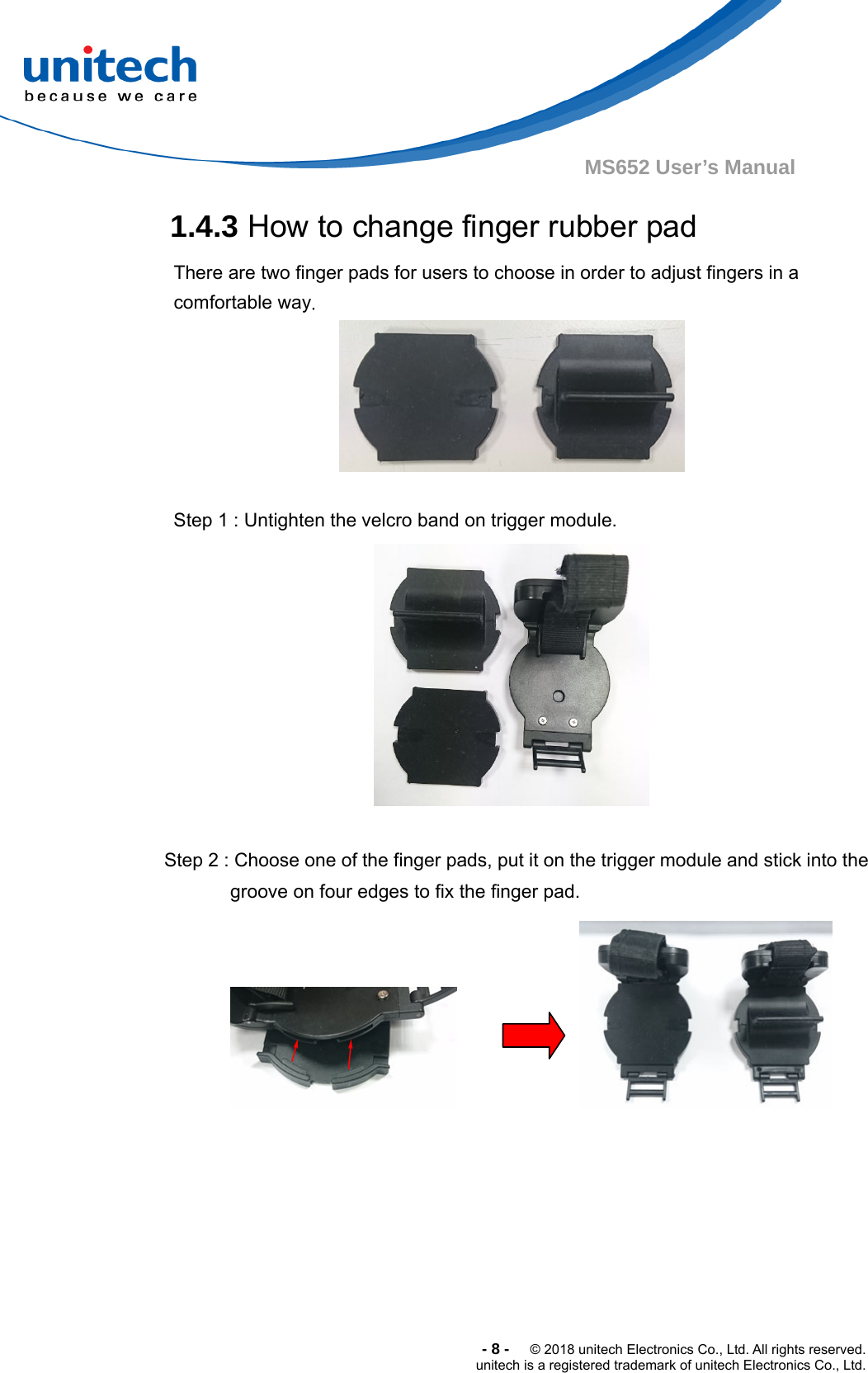  -8-  © 2018 unitech Electronics Co., Ltd. All rights reserved. unitech is a registered trademark of unitech Electronics Co., Ltd. MS652 User’s Manual 1.4.3 How to change finger rubber pad There are two finger pads for users to choose in order to adjust fingers in a comfortable way.       Step 1 : Untighten the velcro band on trigger module.  Step 2 : Choose one of the finger pads, put it on the trigger module and stick into the groove on four edges to fix the finger pad.        