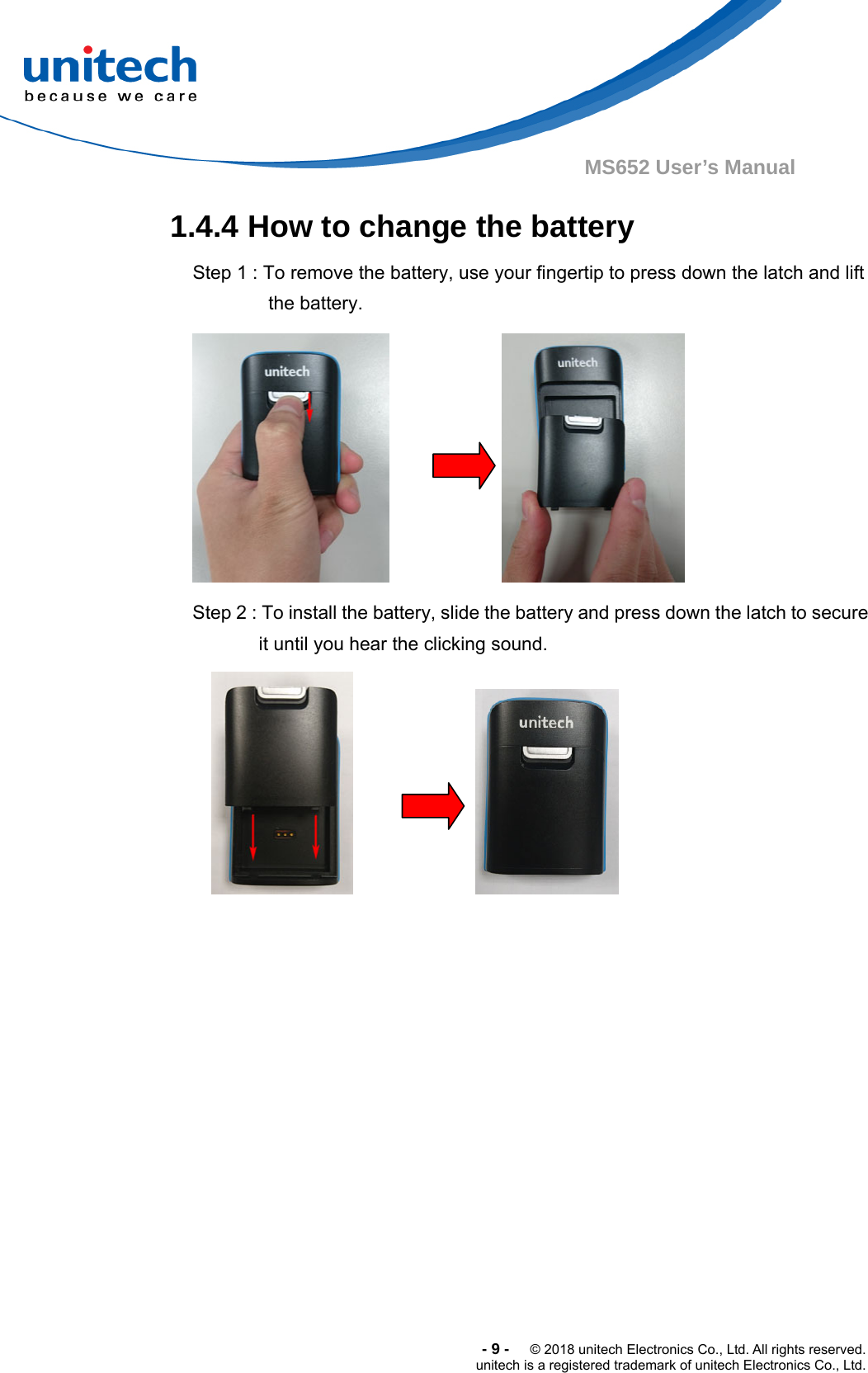  -9-  © 2018 unitech Electronics Co., Ltd. All rights reserved. unitech is a registered trademark of unitech Electronics Co., Ltd. MS652 User’s Manual 1.4.4 How to change the battery   Step 1 : To remove the battery, use your fingertip to press down the latch and lift the battery.  Step 2 : To install the battery, slide the battery and press down the latch to secure it until you hear the clicking sound.  