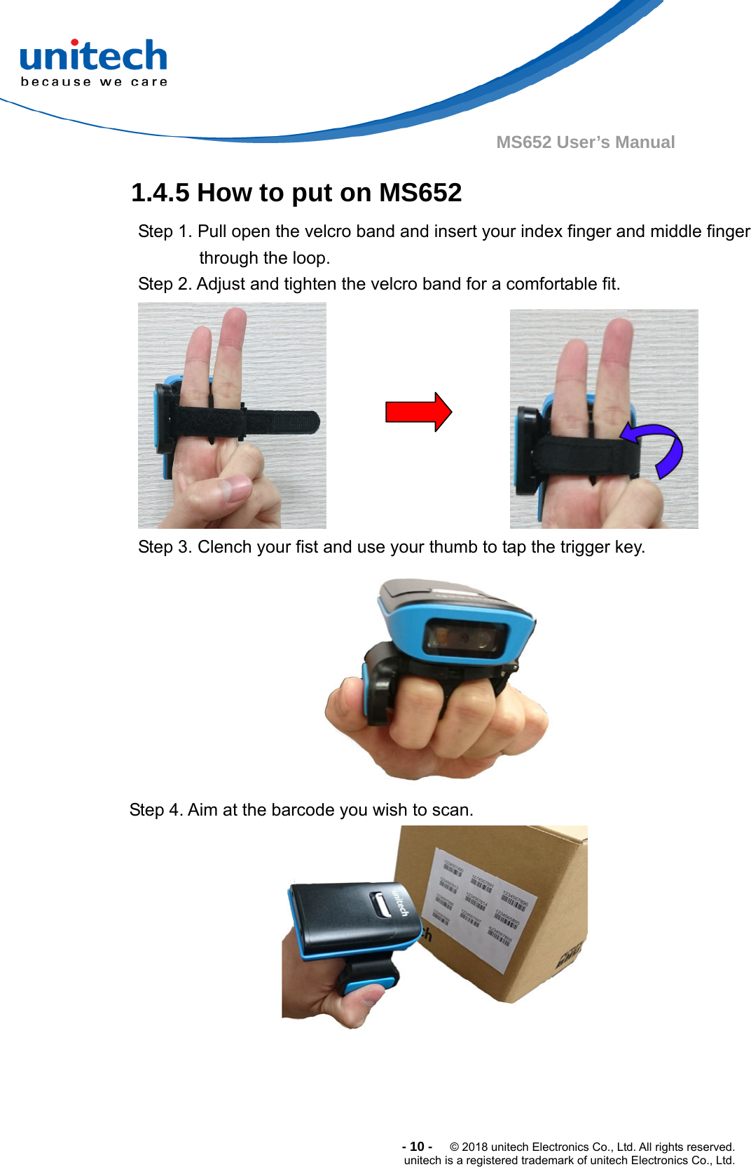  -10-  © 2018 unitech Electronics Co., Ltd. All rights reserved. unitech is a registered trademark of unitech Electronics Co., Ltd. MS652 User’s Manual 1.4.5 How to put on MS652  Step 1. Pull open the velcro band and insert your index finger and middle finger through the loop.   Step 2. Adjust and tighten the velcro band for a comfortable fit.                             Step 3. Clench your fist and use your thumb to tap the trigger key.  Step 4. Aim at the barcode you wish to scan. 