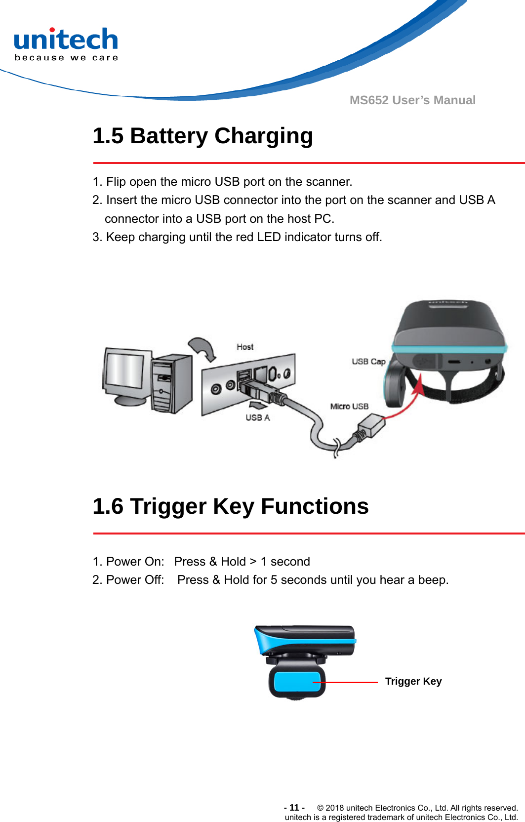  -11-  © 2018 unitech Electronics Co., Ltd. All rights reserved. unitech is a registered trademark of unitech Electronics Co., Ltd. MS652 User’s Manual 1.5 Battery Charging  1. Flip open the micro USB port on the scanner. 2. Insert the micro USB connector into the port on the scanner and USB A connector into a USB port on the host PC. 3. Keep charging until the red LED indicator turns off.     1.6 Trigger Key Functions  1. Power On:   Press &amp; Hold &gt; 1 second 2. Power Off:    Press &amp; Hold for 5 seconds until you hear a beep.       Trigger Key  