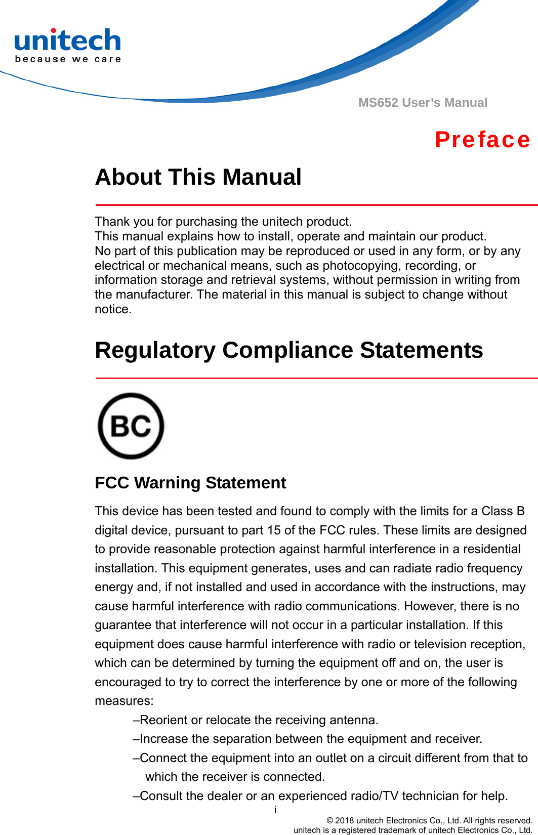                                          i © 2018 unitech Electronics Co., Ltd. All rights reserved.   unitech is a registered trademark of unitech Electronics Co., Ltd. MS652 User’s Manual Preface About This Manual    Thank you for purchasing the unitech product. This manual explains how to install, operate and maintain our product. No part of this publication may be reproduced or used in any form, or by any electrical or mechanical means, such as photocopying, recording, or information storage and retrieval systems, without permission in writing from the manufacturer. The material in this manual is subject to change without notice.  Regulatory Compliance Statements     FCC Warning Statement This device has been tested and found to comply with the limits for a Class B digital device, pursuant to part 15 of the FCC rules. These limits are designed to provide reasonable protection against harmful interference in a residential installation. This equipment generates, uses and can radiate radio frequency energy and, if not installed and used in accordance with the instructions, may cause harmful interference with radio communications. However, there is no guarantee that interference will not occur in a particular installation. If this equipment does cause harmful interference with radio or television reception, which can be determined by turning the equipment off and on, the user is encouraged to try to correct the interference by one or more of the following measures: –Reorient or relocate the receiving antenna. –Increase the separation between the equipment and receiver. –Connect the equipment into an outlet on a circuit different from that to which the receiver is connected. –Consult the dealer or an experienced radio/TV technician for help. 