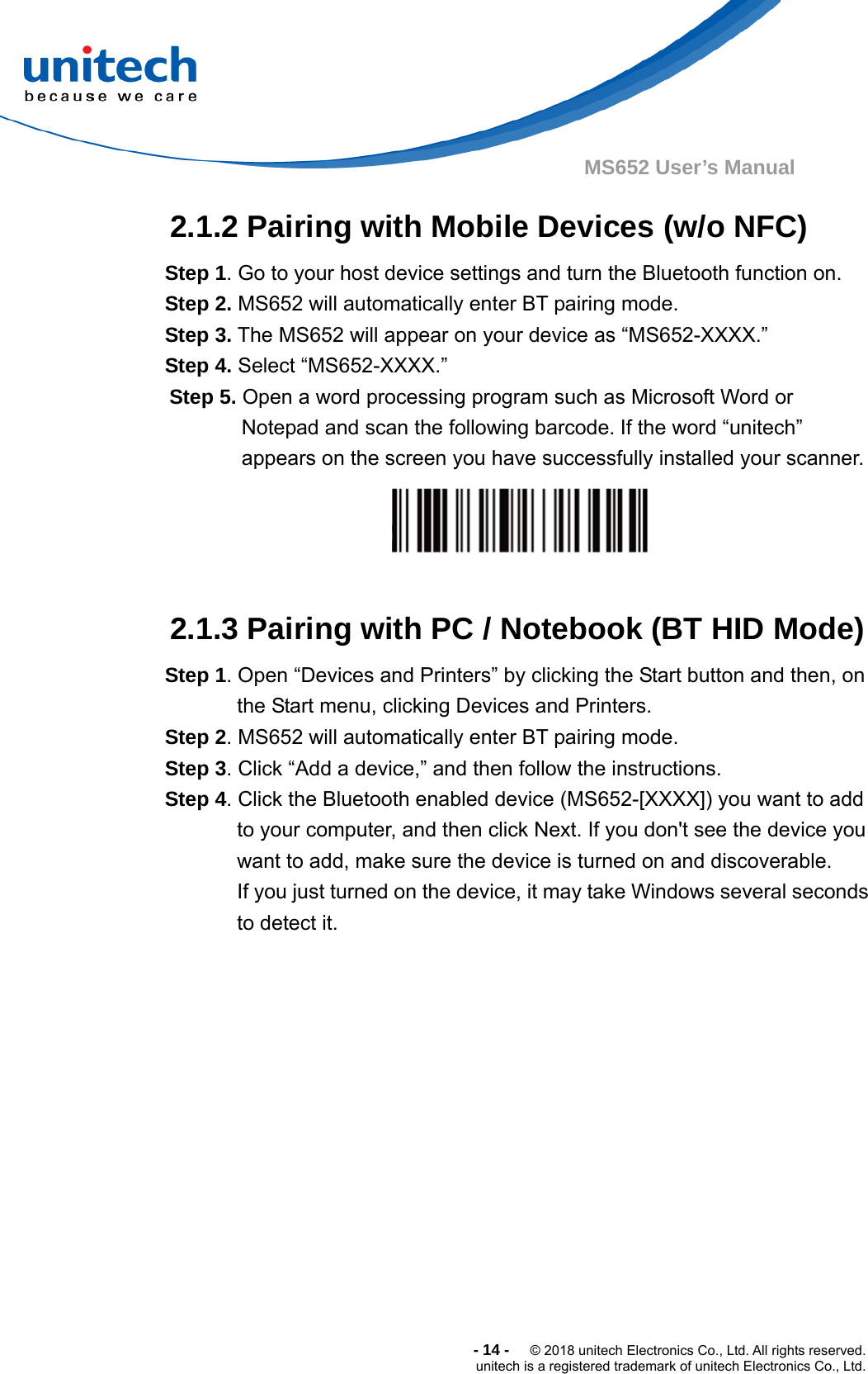  -14-  © 2018 unitech Electronics Co., Ltd. All rights reserved. unitech is a registered trademark of unitech Electronics Co., Ltd. MS652 User’s Manual 2.1.2 Pairing with Mobile Devices (w/o NFC)      Step 1. Go to your host device settings and turn the Bluetooth function on. Step 2. MS652 will automatically enter BT pairing mode.   Step 3. The MS652 will appear on your device as “MS652-XXXX.”   Step 4. Select “MS652-XXXX.” Step 5. Open a word processing program such as Microsoft Word or Notepad and scan the following barcode. If the word “unitech” appears on the screen you have successfully installed your scanner.   2.1.3 Pairing with PC / Notebook (BT HID Mode) Step 1. Open “Devices and Printers” by clicking the Start button and then, on             the Start menu, clicking Devices and Printers.   Step 2. MS652 will automatically enter BT pairing mode.     Step 3. Click “Add a device,” and then follow the instructions.   Step 4. Click the Bluetooth enabled device (MS652-[XXXX]) you want to add to your computer, and then click Next. If you don&apos;t see the device you              want to add, make sure the device is turned on and discoverable.              If you just turned on the device, it may take Windows several seconds              to detect it.  