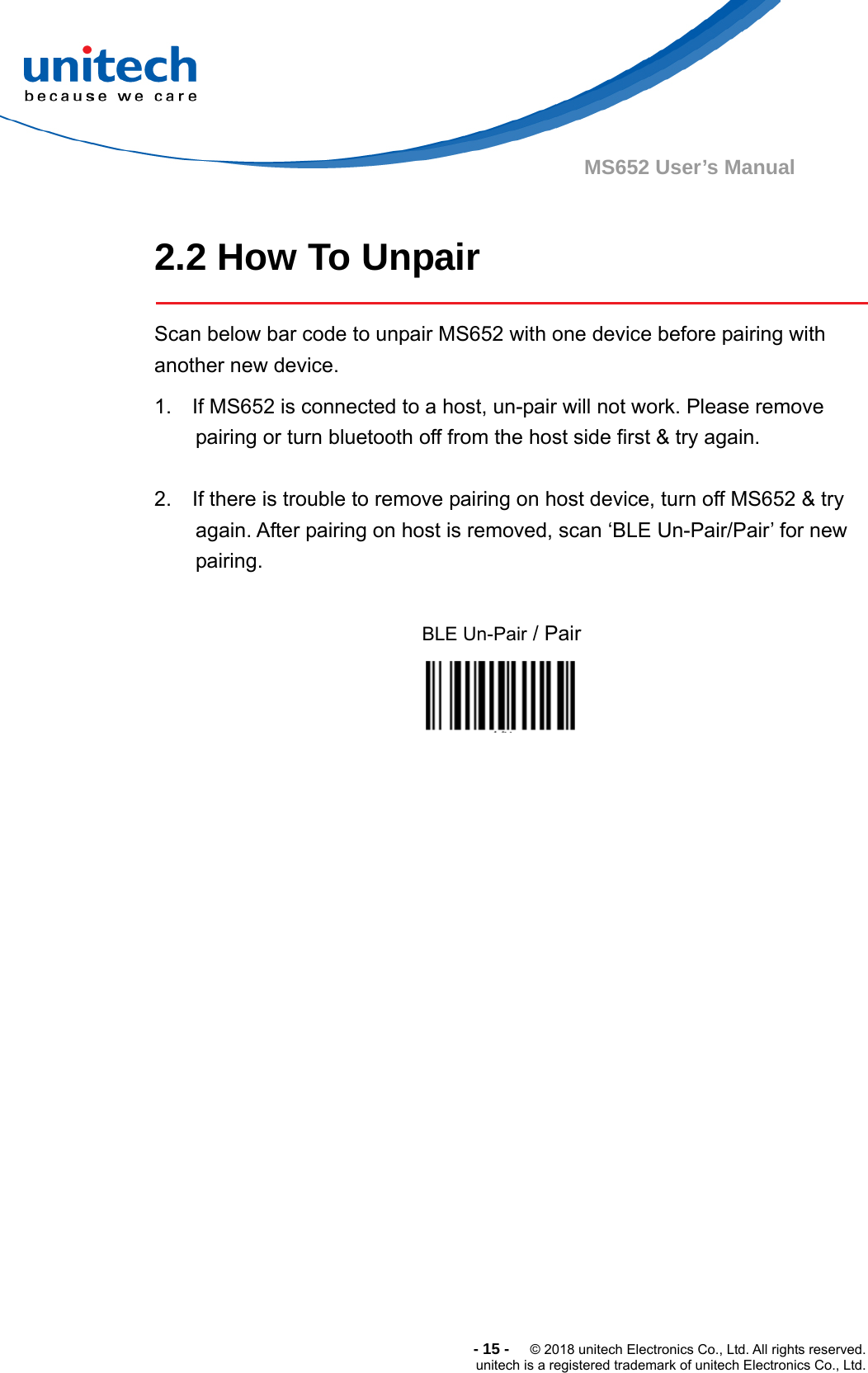  -15-  © 2018 unitech Electronics Co., Ltd. All rights reserved. unitech is a registered trademark of unitech Electronics Co., Ltd. MS652 User’s Manual      2.2 How To Unpair  Scan below bar code to unpair MS652 with one device before pairing with another new device.   1.    If MS652 is connected to a host, un-pair will not work. Please remove pairing or turn bluetooth off from the host side first &amp; try again.  2.    If there is trouble to remove pairing on host device, turn off MS652 &amp; try again. After pairing on host is removed, scan ‘BLE Un-Pair/Pair’ for new pairing.  BLE Un-Pair / Pair      