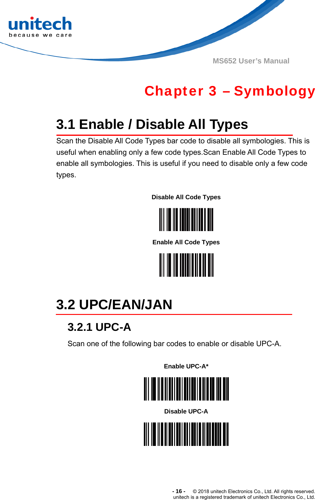  -16-  © 2018 unitech Electronics Co., Ltd. All rights reserved. unitech is a registered trademark of unitech Electronics Co., Ltd. MS652 User’s Manual    Chapter 3 – Symbology  3.1 Enable / Disable All Types Scan the Disable All Code Types bar code to disable all symbologies. This is useful when enabling only a few code types.Scan Enable All Code Types to enable all symbologies. This is useful if you need to disable only a few code types.  Disable All Code Types  Enable All Code Types   3.2 UPC/EAN/JAN 3.2.1 UPC-A Scan one of the following bar codes to enable or disable UPC-A.   Enable UPC-A*  Disable UPC-A  