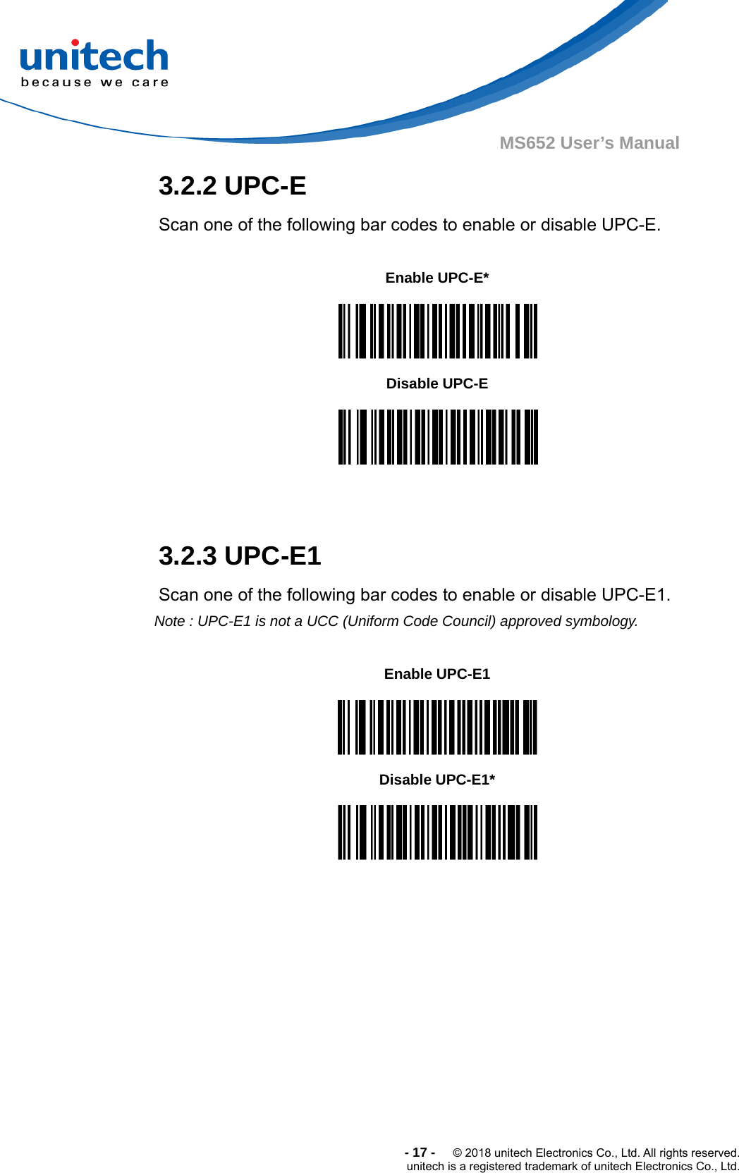  -17-  © 2018 unitech Electronics Co., Ltd. All rights reserved. unitech is a registered trademark of unitech Electronics Co., Ltd. MS652 User’s Manual  3.2.2 UPC-E Scan one of the following bar codes to enable or disable UPC-E.  Enable UPC-E*  Disable UPC-E   3.2.3 UPC-E1 Scan one of the following bar codes to enable or disable UPC-E1. Note : UPC-E1 is not a UCC (Uniform Code Council) approved symbology.  Enable UPC-E1  Disable UPC-E1*   